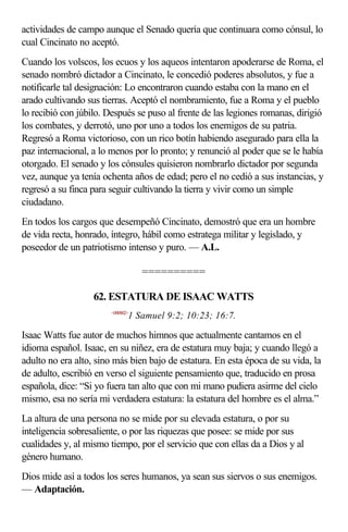 actividades de campo aunque el Senado quería que continuara como cónsul, lo
cual Cincinato no aceptó.
Cuando los volscos, los ecuos y los aqueos intentaron apoderarse de Roma, el
senado nombró dictador a Cincinato, le concedió poderes absolutos, y fue a
notificarle tal designación: Lo encontraron cuando estaba con la mano en el
arado cultivando sus tierras. Aceptó el nombramiento, fue a Roma y el pueblo
lo recibió con júbilo. Después se puso al frente de las legiones romanas, dirigió
los combates, y derrotó, uno por uno a todos los enemigos de su patria.
Regresó a Roma victorioso, con un rico botín habiendo asegurado para ella la
paz internacional, a lo menos por lo pronto; y renunció al poder que se le había
otorgado. El senado y los cónsules quisieron nombrarlo dictador por segunda
vez, aunque ya tenía ochenta años de edad; pero el no cedió a sus instancias, y
regresó a su finca para seguir cultivando la tierra y vivir como un simple
ciudadano.
En todos los cargos que desempeñó Cincinato, demostró que era un hombre
de vida recta, honrado, íntegro, hábil como estratega militar y legislado, y
poseedor de un patriotismo intenso y puro. — A.L.

                                   ==========

                   62. ESTATURA DE ISAAC WATTS
                        <090902>
                               1 Samuel 9:2; 10:23; 16:7.

Isaac Watts fue autor de muchos himnos que actualmente cantamos en el
idioma español. Isaac, en su niñez, era de estatura muy baja; y cuando llegó a
adulto no era alto, sino más bien bajo de estatura. En esta época de su vida, la
de adulto, escribió en verso el siguiente pensamiento que, traducido en prosa
española, dice: “Si yo fuera tan alto que con mi mano pudiera asirme del cielo
mismo, esa no sería mi verdadera estatura: la estatura del hombre es el alma.”
La altura de una persona no se mide por su elevada estatura, o por su
inteligencia sobresaliente, o por las riquezas que posee: se mide por sus
cualidades y, al mismo tiempo, por el servicio que con ellas da a Dios y al
género humano.
Dios mide así a todos los seres humanos, ya sean sus siervos o sus enemigos.
— Adaptación.
 