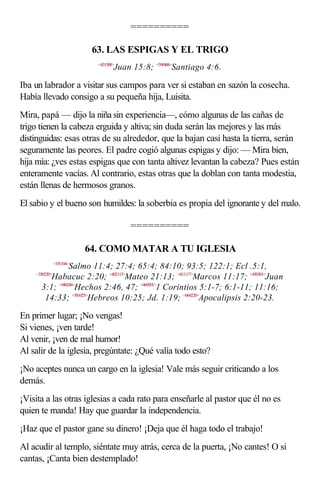 ==========

                           63. LAS ESPIGAS Y EL TRIGO
                            <431508>
                                   Juan 15:8; <590406>Santiago 4:6.

Iba un labrador a visitar sus campos para ver si estaban en sazón la cosecha.
Había llevado consigo a su pequeña hija, Luisita.
Mira, papá — dijo la niña sin experiencia—, cómo algunas de las cañas de
trigo tienen la cabeza erguida y altiva; sin duda serán las mejores y las más
distinguidas: esas otras de su alrededor, que la bajan casi hasta la tierra, serán
seguramente las peores. El padre cogió algunas espigas y dijo: — Mira bien,
hija mía: ¿ves estas espigas que con tanta altivez levantan la cabeza? Pues están
enteramente vacías. Al contrario, estas otras que la doblan con tanta modestia,
están llenas de hermosos granos.
El sabio y el bueno son humildes: la soberbia es propia del ignorante y del malo.

                                        ==========

                          64. COMO MATAR A TU IGLESIA
               <191104>
                Salmo 11:4; 27:4; 65:4; 84:10; 93:5; 122:1; Ecl .5:1,
    <350220>
         Habacuc 2:20; <402113>Mateo 21:13; <411117>Marcos 11:17; <430301>Juan
      3:1; <440246>Hechos 2:46, 47; <460501>1 Corintios 5:1-7; 6:1-11; 11:16;
       14:33; <581025>Hebreos 10:25; Jd. 1:19; <660220>Apocalipsis 2:20-23.

En primer lugar; ¡No vengas!
Si vienes, ¡ven tarde!
Al venir, ¡ven de mal humor!
Al salir de la iglesia, pregúntate: ¿Qué valía todo esto?
¡No aceptes nunca un cargo en la iglesia! Vale más seguir criticando a los
demás.
¡Visita a las otras iglesias a cada rato para enseñarle al pastor que él no es
quien te manda! Hay que guardar la independencia.
¡Haz que el pastor gane su dinero! ¡Deja que él haga todo el trabajo!
Al acudir al templo, siéntate muy atrás, cerca de la puerta, ¡No cantes! O si
cantas, ¡Canta bien destemplado!
 