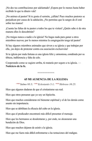¡No des tus contribuciones por adelantado! ¡Espera por lo menos hasta haber
recibido lo que tu dinero vale!
¡No animes al pastor! Si te gusta el sermón, ¡cállate! Pues muchos pastores se
perjudican por causa de la adulación, ¡No permitas que la sangre de él esté
sobre tus manos!
¡Cuenta las faltas de tu pastor a todos los que te visiten! ¿Quién sabe si de otra
manera ellos lo descubrirán?
¡No traigas nunca a nadie a la iglesia! No hagas nada para ganar a otros
miembros nuevos; por lo menos mientras la congregación tenga tal pastor!
Si hay algunos miembros animados que sirven a su iglesia y que trabajan por
ella, ¡no dejes de protestar contra esa asociación exclusivista!
Si tu iglesia por mala fortuna es una iglesia feliz y armoniosa, condénala por su
tibieza, indiferencia y falta de celo.
Cooperando como se sugiere arriba, tú matarás por seguro a tu iglesia. —
Noticiero de la fe.

                                   ==========

                     65 MI AUSENCIA DE LA IGLESIA
          <199305>
                 Salmo 93:5; <210501>Eclesiastés 5:1; <581025>Hebreos 10:25.

Hizo que algunos dudaran de que el cristianismo sea real.
Hizo que otros pensaran que yo soy un hipócrita.
Hizo que muchos consideraran mi bienestar espiritual y el de los demás como
asunto sin importancia.
Hizo que se debilitara la eficacia del culto en la iglesia.
Hizo que el predicador encontrará más difícil presentar el mensaje.
Hizo que los hermanos se desalentaran y, por ende, no alcanzaran una
bendición de Dios.
Hizo que muchos dejaran de asistir a la iglesia.
Hizo que me fuera más difícil enfrentarme a las tentaciones del maligno.
 