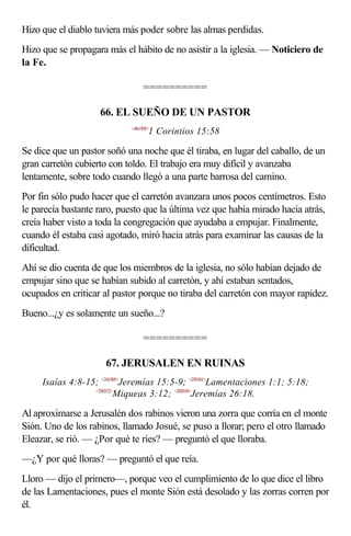 Hizo que el diablo tuviera más poder sobre las almas perdidas.
Hizo que se propagara más el hábito de no asistir a la iglesia. — Noticiero de
la Fe.

                                  ==========

                    66. EL SUEÑO DE UN PASTOR
                             <461505>
                                    1 Corintios 15:58

Se dice que un pastor soñó una noche que él tiraba, en lugar del caballo, de un
gran carretón cubierto con toldo. El trabajo era muy difícil y avanzaba
lentamente, sobre todo cuando llegó a una parte barrosa del camino.
Por fin sólo pudo hacer que el carretón avanzara unos pocos centímetros. Esto
le parecía bastante raro, puesto que la última vez que había mirado hacía atrás,
creía haber visto a toda la congregación que ayudaba a empujar. Finalmente,
cuando él estaba casi agotado, miró hacia atrás para examinar las causas de la
dificultad.
Ahí se dio cuenta de que los miembros de la iglesia, no sólo habían dejado de
empujar sino que se habían subido al carretón, y ahí estaban sentados,
ocupados en criticar al pastor porque no tiraba del carretón con mayor rapidez.
Bueno...¿y es solamente un sueño...?

                                  ==========

                      67. JERUSALEN EN RUINAS
     Isaías 4:8-15; <241505>Jeremías 15:5-9; <250101>Lamentaciones 1:1; 5:18;
                  <330312>
                          Miqueas 3:12; <242618>Jeremías 26:18.

Al aproximarse a Jerusalén dos rabinos vieron una zorra que corría en el monte
Sión. Uno de los rabinos, llamado Josué, se puso a llorar; pero el otro llamado
Eleazar, se rió. — ¿Por qué te ríes? — preguntó el que lloraba.
—¿Y por qué lloras? — preguntó el que reía.
Lloro — dijo el primero—, porque veo el cumplimiento de lo que dice el libro
de las Lamentaciones, pues el monte Sión está desolado y las zorras corren por
él.
 