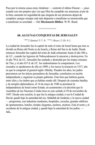 Pues por la misma causa estoy riéndome — contestó el rabino Eleazar —, pues
cuando con mis propios ojos veo que Dios ha cumplido sus amenazas al pie de
la letra, aumenta mi seguridad de que ninguna de sus promesas dejará de
cumplirse: porque siempre está más dispuesto a manifestar su misericordia que
a manifestar su sereridad. — Del Diccionario Bíblico. W.W. Rand.

                                  ==========

           68. ALGUNAS CONQUISTAS DE JERUSALEN
                 <100507>
                        2 Samuel 5:7, 9; <110210>1 Reyes 2:10; 8:1.

La ciudad de Jerusalén fue la capital de todo el reino de Israel hasta que éste se
dividió en Reino del Norte (o de Israel), y Reino del Sur (o de Judá). Desde
entonces Jerusalén fue capital del reino de Judá solamente; hasta el año 586 a.
de J.C., cuando las legiones de Nabucodonosor la atacaron y destruyeron. En
el año 70 d. de J.C. Jerusalén fue asaltada y destruida por las tropas romanas
de Tito; y el año 637 d. de J.C. los mahometanos la conquistaron. Los
cruzados se apoderaron de ella en 1099; y los turcos la tomaron en 1517, año
en que la conquistó el general inglés Allenby. Pasados los años, los judíos
procuraron ser los únicos poseedores de Jerusalén, constituirse en nación
independiente y organizar su propio gobierno. Esto hizo que hubiera guerra
entre ellos y los árabes que ya habían estado allí. Después de cruentas batallas
y de arreglos diplomáticos, el 14 de mayo de 1948 se proclamó la
independencia de Israel como Estado, en acatamiento a la decisión que la
Asamblea de las Naciones Unidas hizo en este sentido el 29 de noviembre de
1947. Desde esta ocasión, lo que fue la antigua ciudad, o sea la Ciudad de
David, quedó bajo la autoridad del rey Abdullah de Jordania; y la nueva ciudad
— progresista, con industrias modernas, hospitales, escuelas, grandes edificios
de apartamentos, hoteles, tiendas elegantes, etcétera, etcétera. Está al norte y al
occidente de la antigua ciudad, y quedó bajo la autoridad de los judíos. —
A.L.
 
