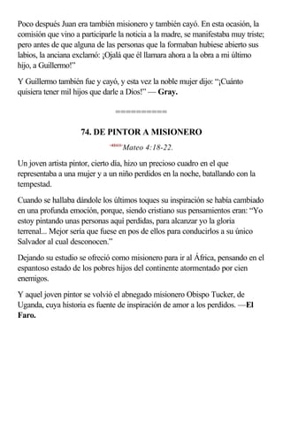 Poco después Juan era también misionero y también cayó. En esta ocasión, la
comisión que vino a participarle la noticia a la madre, se manifestaba muy triste;
pero antes de que alguna de las personas que la formaban hubiese abierto sus
labios, la anciana exclamó: ¡Ojalá que él llamara ahora a la obra a mi último
hijo, a Guillermo!”
Y Guillermo también fue y cayó, y esta vez la noble mujer dijo: “¡Cuánto
quisiera tener mil hijos que darle a Dios!” — Gray.

                                 ==========

                    74. DE PINTOR A MISIONERO
                              <400418>
                                     Mateo 4:18-22.

Un joven artista pintor, cierto día, hizo un precioso cuadro en el que
representaba a una mujer y a un niño perdidos en la noche, batallando con la
tempestad.
Cuando se hallaba dándole los últimos toques su inspiración se había cambiado
en una profunda emoción, porque, siendo cristiano sus pensamientos eran: “Yo
estoy pintando unas personas aquí perdidas, para alcanzar yo la gloria
terrenal... Mejor sería que fuese en pos de ellos para conducirlos a su único
Salvador al cual desconocen.”
Dejando su estudio se ofreció como misionero para ir al África, pensando en el
espantoso estado de los pobres hijos del continente atormentado por cien
enemigos.
Y aquel joven pintor se volvió el abnegado misionero Obispo Tucker, de
Uganda, cuya historia es fuente de inspiración de amor a los perdidos. —El
Faro.
 