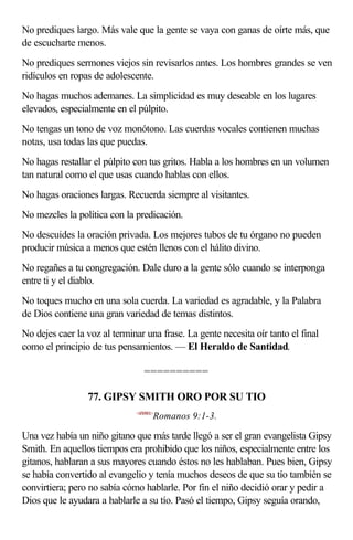 No prediques largo. Más vale que la gente se vaya con ganas de oírte más, que
de escucharte menos.
No prediques sermones viejos sin revisarlos antes. Los hombres grandes se ven
ridículos en ropas de adolescente.
No hagas muchos ademanes. La simplicidad es muy deseable en los lugares
elevados, especialmente en el púlpito.
No tengas un tono de voz monótono. Las cuerdas vocales contienen muchas
notas, usa todas las que puedas.
No hagas restallar el púlpito con tus gritos. Habla a los hombres en un volumen
tan natural como el que usas cuando hablas con ellos.
No hagas oraciones largas. Recuerda siempre al visitantes.
No mezcles la política con la predicación.
No descuides la oración privada. Los mejores tubos de tu órgano no pueden
producir música a menos que estén llenos con el hálito divino.
No regañes a tu congregación. Dale duro a la gente sólo cuando se interponga
entre ti y el diablo.
No toques mucho en una sola cuerda. La variedad es agradable, y la Palabra
de Dios contiene una gran variedad de temas distintos.
No dejes caer la voz al terminar una frase. La gente necesita oír tanto el final
como el principio de tus pensamientos. — El Heraldo de Santidad.

                                 ==========

                 77. GIPSY SMITH ORO POR SU TIO
                              <450901>
                                     Romanos 9:1-3.

Una vez había un niño gitano que más tarde llegó a ser el gran evangelista Gipsy
Smith. En aquellos tiempos era prohibido que los niños, especialmente entre los
gitanos, hablaran a sus mayores cuando éstos no les hablaban. Pues bien, Gipsy
se había convertido al evangelio y tenía muchos deseos de que su tío también se
convirtiera; pero no sabía cómo hablarle. Por fin el niño decidió orar y pedir a
Dios que le ayudara a hablarle a su tío. Pasó el tiempo, Gipsy seguía orando,
 