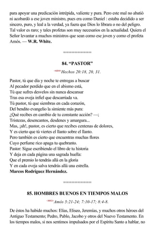 para apoyar una predicación intrépida, valiente y pura. Pero este mal no abatió
ni acobardó a ese joven ministro, pues era como Daniel : estaba decidido a ser
sincero, puro, y leal a la verdad, ya fuera que Dios lo librara o no del peligro.
Tal valor es raro; y tales profetas son muy necesarios en la actualidad. Quiera el
Señor levantar a muchos ministros que sean como ese joven y como el profeta
Amós. — W.R. White.

                                        ==========

                                        84. “PASTOR”
                             <442018>
                                    Hechos 20:18, 20, 31.

Pastor, tú que día y noche te entregas a buscar
Al pecador perdido que en el abismo está,
Tú que sufres desvelos sin nunca descansar
Tras esa oveja infiel que descarriada va.
Tú pastor, tú que siembras en cada corazón,
Del bendito evangelio la simiente más pura:
¿Qué recibes en cambio de tu constante acción? —;
Tristezas, desencantos, desdenes y amargura...
Mas, ¡ah!, pastor, es cierto que recibes centenas de dolores,
Y es cierto que tú viertes el llanto sobre el llanto.
Pero también es cierto que encuentras muchas flores
Cuyo perfume rico apaga tu quebranto.
Pastor: Sigue escribiendo el libro de tu historia
Y deja en cada página una sagrada huella:
Que el premio lo tendrás allá en la gloria
Y en cada oveja salva tendrás allá una estrella.
Marcos Rodríguez Hernández.

                                        ==========

          85. HOMBRES BUENOS EN TIEMPOS MALOS
                      <300521>
                             Amós 5:21-24; 7:10-17; 8:4-8.

De éstos ha habido muchos: Elías, Eliseo, Jeremías, y muchos otros héroes del
Antiguo Testamento; Pedro, Pablo, Jacobo y otros del Nuevo Testamento. En
los tiempos malos, si nos sentimos impulsados por el Espíritu Santo a hablar, no
 