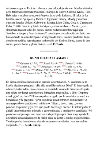 debemos apagar el Espíritu: hablemos con valor, dejando a un lado los dictados
de la falsamente llamada prudencia. El arrojo de Lutero, Calvino, Knox, Huss,
Hubmeier y muchos otros, contribuyó al éxito de la Reforma. El valor de los
hombres como Spurgeon y Parker en Inglaterra; Finney, Moody y muchos
otros en Estados Unidos; Cabrera en España, Li en China, Cova y, Cabrera en
Cuba, Teófilo Barocio y Pablo Rodríguez y otros muchos en México; y un
sinnúmero más en todos los países, que no podemos nombrar aquí, que
“instaban a tiempo y fuera de tiempo”, constituyen la explicación del éxito que
ha alcanzado en estos tiempos el evangelio de Jesús. Seamos prudentes hasta
donde sea posible; pero sigamos la dirección del Espíritu Santo, cueste lo que
cueste, para la honra y gloria divinas. — J. E. Davis.

                                 ==========

                       86. NO ESTABA LLAMADO
        <011201>
                    Génesis 12:1-5; <060101>Josué 1:1-9; <090304>1 Samuel 3:4-10;
            <230601>
                    Isaías 6:1-10; <240104>Jeremías 1:4-19; <300714>Amós 7:14,15;
    <320101>
            Jonás 1:1-3; <400418>Mateo 4:18-22; 9:9-13; <410116>Marcos 1:16-20;
     2:13-17; <420502>Lucas 5:2-11, 27-32; <430140>Juan 1:40-42; <440901>Hechos
                                              9:1-19.

En cierta ocasión colaboré en un servicio de ordenación. Al candidato se le
hizo la siguiente pregunta: “¿Ha sido usted llamado por Dios?” El interrogado se
ruborizó, tartamudeó, miró como si un oficial de tránsito le hubiera entregado
una boleta por haber cometido una infracción, tragó saliva, y dijo: “Dispense
usted: ¿Qué me decía? El interrogador escogido por la asamblea procuró ser
bondadoso, y le preguntó: “¿Por qué desea usted entrar en el ministerio? A
esto respondió el candidato al ministerio: “Bien..., pues..., este..., es una
posición respetable; y yo creo que puedo hacer algo bueno.” El interrogador le
dirigió una sonrisa para animarlo a que continuara; y prosiguió el candidato: “Mi
pastor me asegura que uno tiene una vida protegida por Dios, muy agradable,
de cultura, de asociación con la mejor clase de gente y con los mejores libros.
Yo siempre he deseado una vida de incesantes variedades... con un sueldo
asegurado...” — A. M. Bailey.
 
