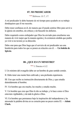 ==========

                          87. MI PREDICADOR
                            <581307>
                                   Hebreos 13:7, 17.

A mi predicador le debo bastante de mi tiempo para ayudarlo en su trabajo
dondequiera que él me necesite.
Debo tener confianza en él, de manera que él pueda sentirse libre para servir a
la iglesia sin estorbos, sin críticas y sin buscarle los defectos.
Debo respetarlo como embajador que Dios ha enviado para enseñarme una
manera de vivir mejor que la manera egoísta y la existencia sórdida que podría
yo vivir si no tuviera yo su dirección.
Debo orar para que Dios haga que el servicio de mi predicador sea una
bendición para todos los que se ponen en relación con él. — Un boletín de
Iglesia.

                                 ==========

                     88. ¿QUE ES UN MINISTRO?
                              <540412>
                                       1 Timoteo 4:12.

I. Un ministro del evangelio debe ser un hombre de gran sentido común.
II. Debe tener una mente bien cultivada y una profunda experiencia.
III. Uno que recibe su instrucción directamente de Dios, y que estudia
detenidamente al hombre.
IV. Un hombre que ora mucho, lee mucho y estudia mucho.
V. Un hombre que cree que Dios le dio su trabajo, y lo hace como si Dios
estuviera vigilándolo, y da toda la gloria a Dios.
VI. Un hombre que permanece bajo la inspiración del todopoderoso y ha
atesorado la palabra divina en su corazón para no pecar contra El. —Adam
Clark.
 