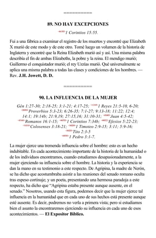==========

                       89. NO HAY EXCEPCIONES
                             <461505>
                                    1 Corintios 15:55.

Fui a una fábrica a examinar el registro de los muertos y encontré que Elizabeth
X murió de este modo y de este otro. Tomé luego un volumen de la historia de
Inglaterra y encontré que la Reina Elizabeth murió así y así. Una misma palabra
describía el fin de ambas Elizabeths, la pobre y la reina. El mendigo murió;
Guillermo el conquistador murió; el rey Uzzías murió. Qué universalmente se
aplica una misma palabra a todas las clases y condiciones de los hombres. —
Rev. J.H. Jowett, D. D.

                                  ==========

                 90. LA INFLUENCIA DE LA MUJER
    Gén 1:27-30; 2:18-25; 3:1-21; 4:17-25; <112105>1 Reyes 21:5-10, 6-20;
        <200503>
                Proverbios 5:3-23; 6:26-35; 7:1-27; 9:13-18; 11:22; 12:4;
         14:1; 19:14b; 21:9,19; 27:15,16; 31:10-31; <430405>Juan 4:5-42;
    <451601>
            Romanos 16:1-15; <460703>1 Corintios 7:34b; <490522>Efesios 5:22-23;
          <510318>
                  Colosenses 3:18-21; <540209>1 Timoteo 2:9-15; 3:11; 5:9-16;
                                      <560203>
                                              Tito 2:3-5
                                  <600301>
                                          1 Pedro 3:1-7.

La mujer ejerce una tremenda influencia sobre el hombre: esto es un hecho
indubitable. En cada acontecimiento importante de la historia de la humanidad o
de los individuos encontramos, cuando estudiamos desapasionadamente, a la
mujer ejerciendo su influencia sobre el hombre. La historia y la experiencia se
dan la mano en su testimonio a este respecto. De Agripina, la madre de Nerón,
se ha dicho que acostumbraba asistir a las reuniones del senado romano oculta
tras espeso cortinaje; y un poeta, presentando una hermosa paradoja a este
respecto, ha dicho que “Agripina estaba presente aunque ausente, en el
senado.” Nosotros, usando esta figura, podemos decir que la mujer ejerce tal
influencia en la humanidad que en cada uno de sus hechos está presente aunque
esté ausente. Es decir, podremos no verla a primera vista; pero si estudiamos
bien el asunto la encontraremos ejerciendo su influencia en cada uno de esos
acontecimientos. — El Expositor Bíblico.
 