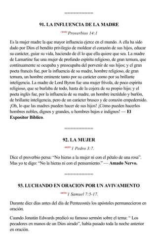 ==========

                 91. LA INFLUENCIA DE LA MADRE
                             <201401>
                                        Proverbios 14:1

Es la mujer madre la que mayor influencia ejerce en el mundo. A ella ha sido
dado por Dios el bendito privilegio de moldear el corazón de sus hijos, educar
su carácter, guiar su vida, haciendo de él lo que ella quiere que sea. La madre
de Lamartine fue una mujer de profundo espíritu religioso, de gran ternura, que
continuamente se ocupaba y preocupaba del porvenir de sus hijos; y el gran
poeta francés fue, por la influencia de su madre, hombre religioso, de gran
ternura, un hombre eminente tanto por su carácter como por su brillante
inteligencia. La madre de Lord Byron fue una mujer frívola, de poco espíritu
religioso, que se burlaba de todo, hasta de la cojera de su propio hijo; y el
poeta inglés fue, por la influencia de su madre, un hombre incrédulo y burlón,
de brillante inteligencia, pero de un carácter brusco y de corazón empedernido.
¡Oh, lo que las madres pueden hacer de sus hijos! ¡Cómo pueden hacerlos
hombres nobles, dignos y grandes, u hombres bajos e indignos! — El
Expositor Bíblico.

                                 ==========

                               92. LA MUJER
                                 <600307>
                                         1 Pedro 3:7.

Dice el proverbio persa: “No hieras a la mujer ni con el pétalo de una rosa”.
Mas yo te digo: “No la hieras ni con el pensamiento.” — Amado Nervo.

                                 ==========

    93. LUCHANDO EN ORACION POR UN AVIVAMIENTO
                             <090705>
                                    1 Samuel 7:5-17.

Durante diez días antes del día de Pentecostés los apóstoles permanecieron en
oración.
Cuando Jonatán Edwards predicó su famoso sermón sobre el tema: “ Los
pecadores en manos de un Dios airado”, había pasado toda la noche anterior
en oración.
 