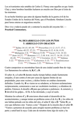 Los avivamientos más notables de Carlos G. Finney eran aquellos en que Amós
Clary y otros hombres humildes lucharon en oración con Dios por el éxito de
las reuniones.
Es un hecho histórico que antes de algunas batallas de la guerra civil de los
Estados Unidos de la América del Norte, que el Presidente Abraham Lincoln
pasó horas enteras en angustiosa oración.
Dios vive y todavía puede oír y contestar la oración del creyente fiel. —
Practical Commentary.

                                 ==========

                     94. DESARREGLO CON LOS PUÑOS
                         Y ARREGLO CON ORACION
        <193415>
                   Salmo 34:15; 85:10; <200301>Proverbios 3:1-2; 3:17; 17:1;
          <234822>
                    Isaías 48:22; 57:21; <380812>Zacarías 8:12; 8:16; 8:19;
          <390206>
                  Malaquías 2:6; <410950>Marcos 9:50; <420214>Lucas 2:14; 14:32;
    <431427>
            Juan 14:27; <450107>Romanos 1:7; 2:10; 8:6; 14:17; 14:19; 15:33;
       16:20; <460701>1 Corintios 7:15; <471301>2 Corintios 13:11; <480522>Gálatas
     5:22; <490413>Efesios 4:13; <510315>Colosenses 3:15; <520513>1 Tesalonicenses
                     5:13; <550222>2 Timoteo 2:22; <581214>Hebreos 12:14.

Cuatro campesinos se encontraban fuera de una ciudad cuando iban de viaje.
Los llamaremos los señores A, B, C y D.
El señor A y el señor B durante mucho tiempo habían estado fuertemente
enojados, el uno contra el otro por causa de algunos límites de sus
propiedades, pues eran vecinos, y dichos límites no estaban claramente
definidos. Cuando A y B se vieron no se saludaron, se hicieron reclamaciones
recíprocamente, comenzaron a usar un vocabulario insolente y a ofenderse de
palabra. Entonces A desafió a B para que pelearan a puñetazos: A comenzó, y
B devolvió los golpes... Al fin A fue derrotado, y cayó al suelo.
Mientras los señores C y D estuvieron observando el desarrollo de los
acontecimientos; y aunque tenían un problema como el de A y B, y los niños de
uno habían peleado con los niños del otro, el señor C dijo a D: “Señor D, yo
creo que debemos orar. Vamos a orar.” Después de la oración dijo el señor D:
“Vamos a ponernos de acuerdo; para arreglar nuestro problema yo haré mi
parte y usted hará la suya. Cada uno de nosotros tiene algo de razón y ha
 