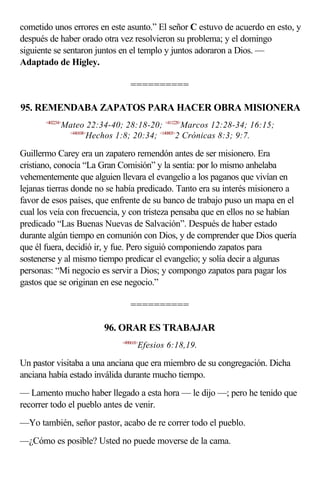 cometido unos errores en este asunto.” El señor C estuvo de acuerdo en esto, y
después de haber orado otra vez resolvieron su problema; y el domingo
siguiente se sentaron juntos en el templo y juntos adoraron a Dios. —
Adaptado de Higley.

                                  ==========

95. REMENDABA ZAPATOS PARA HACER OBRA MISIONERA
       <402234>
              Mateo 22:34-40; 28:18-20; <411228>Marcos 12:28-34; 16:15;
               <440108>
                       Hechos 1:8; 20:34; <140803>2 Crónicas 8:3; 9:7.

Guillermo Carey era un zapatero remendón antes de ser misionero. Era
cristiano, conocía “La Gran Comisión” y la sentía: por lo mismo anhelaba
vehementemente que alguien llevara el evangelio a los paganos que vivían en
lejanas tierras donde no se había predicado. Tanto era su interés misionero a
favor de esos países, que enfrente de su banco de trabajo puso un mapa en el
cual los veía con frecuencia, y con tristeza pensaba que en ellos no se habían
predicado “Las Buenas Nuevas de Salvación”. Después de haber estado
durante algún tiempo en comunión con Dios, y de comprender que Dios quería
que él fuera, decidió ir, y fue. Pero siguió componiendo zapatos para
sostenerse y al mismo tiempo predicar el evangelio; y solía decir a algunas
personas: “Mi negocio es servir a Dios; y compongo zapatos para pagar los
gastos que se originan en ese negocio.”

                                  ==========

                         96. ORAR ES TRABAJAR
                              <490618>
                                     Efesios 6:18,19.

Un pastor visitaba a una anciana que era miembro de su congregación. Dicha
anciana había estado inválida durante mucho tiempo.
— Lamento mucho haber llegado a esta hora — le dijo —; pero he tenido que
recorrer todo el pueblo antes de venir.
—Yo también, señor pastor, acabo de re correr todo el pueblo.
—¿Cómo es posible? Usted no puede moverse de la cama.
 