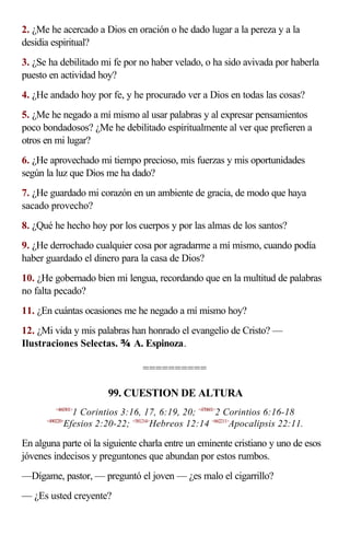 2. ¿Me he acercado a Dios en oración o he dado lugar a la pereza y a la
desidia espiritual?
3. ¿Se ha debilitado mi fe por no haber velado, o ha sido avivada por haberla
puesto en actividad hoy?
4. ¿He andado hoy por fe, y he procurado ver a Dios en todas las cosas?
5. ¿Me he negado a mí mismo al usar palabras y al expresar pensamientos
poco bondadosos? ¿Me he debilitado espiritualmente al ver que prefieren a
otros en mi lugar?
6. ¿He aprovechado mi tiempo precioso, mis fuerzas y mis oportunidades
según la luz que Dios me ha dado?
7. ¿He guardado mi corazón en un ambiente de gracia, de modo que haya
sacado provecho?
8. ¿Qué he hecho hoy por los cuerpos y por las almas de los santos?
9. ¿He derrochado cualquier cosa por agradarme a mí mismo, cuando podía
haber guardado el dinero para la casa de Dios?
10. ¿He gobernado bien mi lengua, recordando que en la multitud de palabras
no falta pecado?
11. ¿En cuántas ocasiones me he negado a mí mismo hoy?
12. ¿Mi vida y mis palabras han honrado el evangelio de Cristo? —
Ilustraciones Selectas.  A. Espinoza.

                                  ==========

                         99. CUESTION DE ALTURA
          <460301>
               1 Corintios 3:16, 17, 6:19, 20; <470601>2 Corintios 6:16-18
      <490220>
             Efesios 2:20-22; <581214>Hebreos 12:14 <662211>Apocalipsis 22:11.

En alguna parte oí la siguiente charla entre un eminente cristiano y uno de esos
jóvenes indecisos y preguntones que abundan por estos rumbos.
—Dígame, pastor, — preguntó el joven — ¿es malo el cigarrillo?
— ¿Es usted creyente?
 