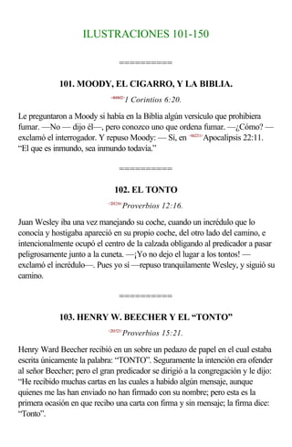 ILUSTRACIONES 101-150

                                 ==========

             101. MOODY, EL CIGARRO, Y LA BIBLIA.
                             <460602>
                                       1 Corintios 6:20.

Le preguntaron a Moody si había en la Biblia algún versículo que prohibiera
fumar. —No — dijo él—, pero conozco uno que ordena fumar. —¿Cómo? —
exclamó el interrogador. Y repuso Moody: — Sí, en <662211>Apocalipsis 22:11.
“El que es inmundo, sea inmundo todavía.”

                                 ==========

                               102. EL TONTO
                            <201216>
                                   Proverbios 12:16.

Juan Wesley iba una vez manejando su coche, cuando un incrédulo que lo
conocía y hostigaba apareció en su propio coche, del otro lado del camino, e
intencionalmente ocupó el centro de la calzada obligando al predicador a pasar
peligrosamente junto a la cuneta. —¡Yo no dejo el lugar a los tontos! —
exclamó el incrédulo—. Pues yo sí —repuso tranquilamente Wesley, y siguió su
camino.

                                 ==========

             103. HENRY W. BEECHER Y EL “TONTO”
                            <201521>
                                   Proverbios 15:21.

Henry Ward Beecher recibió en un sobre un pedazo de papel en el cual estaba
escrita únicamente la palabra: “TONTO”. Seguramente la intención era ofender
al señor Beecher; pero el gran predicador se dirigió a la congregación y le dijo:
“He recibido muchas cartas en las cuales a habido algún mensaje, aunque
quienes me las han enviado no han firmado con su nombre; pero esta es la
primera ocasión en que recibo una carta con firma y sin mensaje; la firma dice:
“Tonto”.
 
