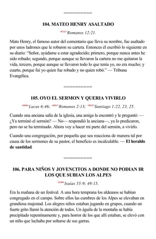==========

                     104. MATEO HENRY ASALTADO
                                <451221>
                                         Romanos 12:21.

Mato Henry, el famoso autor del comentario que lleva su nombre, fue asaltado
por unos ladrones que le robaron su cartera. Entonces él escribió lo siguiente en
su diario: “Señor, ayúdame a estar agradecido; primero, porque nunca antes he
sido robado; segundo, porque aunque se llevaron la cartera no me quitaron la
vida, tercero, porque aunque se llevaron todo lo que tenía yo, no era mucho; y
cuarto, porque fui yo quien fue robado y no quien robó.” — Tribuna
Evangélica.

                                    ==========

                 105. OYO EL SERMON Y QUERIA VIVIRLO
      <420646>
             Lucas 6:46; <450213>Romanos 2:13; <590122>Santiago 1:22, 23, 25.

Cuando una anciana salía de la iglesia, una amiga la encontró y le preguntó: —
¿Ya terminó el sermón? — No— respondió la anciana—, ya lo predicaron,
pero no se ha terminado. Ahora voy a hacer mi parte del sermón, a vivirlo.
Cuando una congregación, por pequeña que sea reacciona de manera tal por
causa de los sermones de su pastor, el beneficio es incalculable. — El heraldo
de santidad.

                                    ==========

 106. PARA NIÑOS Y JOVENCITOS A DONDE NO PODIAN IR
              LOS QUE SUBIAN LOS ALPES
                              <235509>
                                     Isaías 55:9; 49:15.

Era la mañana de un festival. A una hora temprana los aldeanos se habían
congregado en el campo. Sobre ellos las cumbres de los Alpes se elevaban en
grandiosa majestad. Los alegres niños estaban jugando en grupos, cuando un
fuerte grito llamó la atención de todos. Un águila de la montaña se había
precipitado repentinamente y, para horror de los que allí estaban, se elevó con
un niño que luchaba por soltarse de sus garras.
 