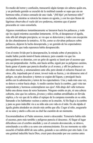 En medio del terror y confusión, transcurrió algún tiempo sin saberse quién era,
y un profundo gemido se escuchó de la multitud cuando se supo que era un
hermoso niño, el único consuelo de una viuda. “¡Mi hijo! ¡mi hermoso niño!”
exclamaba, mientras se retorcía las manos en agonía, y con los ojos llenos de
lágrimas observaba el vuelo del ave poderosa, mientras que el pastor
procuraba en vano consolarla.
Algunos montañeses instantáneamente se lanzaron hacia los peñascos, y todo
ojo los siguió mientras ascendían lentamente. Al fin, al desaparecer el águila,
más allá del abrupto precipicio, se vio que se detuvieron y todos con excepción
de dos abandonaron la tentativa. Al fin, como se elevaban peñascos sobre
peñascos, dejaron la lucha desesperada, y un gemido de los espectadores
manifestaba que toda esperanza había desaparecido.
Con el rostro lívido por la desesperación, la mirada sobre el precipicio, la
madre había yacido inmóvil hasta entonces; pero cuando vio que los
perseguidores se detenían, con un grito de agonía se lanzó por el ascenso que
era casi perpendicular. Arriba, aún hacia arriba, siguió por su peligroso camino,
hasta ganar el punto que parecía desafiar ya el avance, y allí los peñascos se
elevaban mucho, y amenazadores ante ella; pero donde el esfuerzo fracasó en
otros, ella, impulsada por el amor, invocó toda su fuerza, y sin detenerse ante el
peligro, sus pies descalzos y tiernos se cogían del liquen, y prosiguió hacia
arriba con la admiración y terror de los espectadores. Una y nada más una vez,
se detuvo a mirar hacia abajo. A medio camino hacia la cumbre, ¡qué vista tan
sorprendente y hermosa contemplaron sus ojos! Allá abajo del valle tortuoso
había una densa masa de seres humanos. Ninguno estaba en pie, ni una cabeza
cubierta, sino que los señores, jóvenes y niños estaban arrodillados en férvida
súplica, a la vez que de la aldea el repique de la campana resonaba en su oído,
llamando a los habitantes vecinos a unirse en la oración. Al fin llegó a la cumbre
y para su gozo indecible vio a su niño aún con vida en el nido. En ala rápida el
águila giraba alrededor en circulo más arriba que ella. Coger al niño, asegurarlo
en su seno y atarlo a ella con su chal fue cuestión de un momento.
Encomendándose al Padre amoroso, tornó a descender. Temerario había sido
el ascenso, pero más temible y peligroso parecía el descenso. Al llegar al lugar
dificultoso con el cerebro aturdido y con el corazón desvanecido, se detuvo,
estrechando a su niño a su seno con estremecimiento. En ese momento su oído
escuchó el balido débil de una cabra, guiando a sus cabritos por otro lado. Con
una gratitud indecible hacia Dios, cruzó para descender por ese camino antes
 