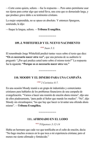 —Corte como quiera, señora —fue la respuesta—. Pero antes permítame usar
sus tijeras para cortar algo que usted lleva, una cosa que es demasiado larga, y
que produce grave daño a su testimonio cristiano.
La mujer sorprendida, no se opuso en absoluto. Y entonces Spurgeon,
sonriendo, le dijo:
—Saque la lengua, señora. —Tribuna Evangélica.

                                  ==========

        109. J. WHITEFIELD Y EL NUEVO NACIMIENTO
                                       <430303>
                                              Juan 3:3.

El renombrado Jorge Whitefield predicó tantas veces sobre el texto que dice:
“Os es necesario nacer otra vez”, que una persona de su auditorio le
preguntó: “¿Por qué predica usted tanto sobre el mismo texto?” La respuesta
fue la siguiente: “Porque os es necesario nacer otra vez.”

                                  ==========

       110. MOODY Y EL DINERO PARA UNA CAMPAÑA
                              <470807>
                                         2 Corintios 8:7.

En una ocasión Moody reunió a un grupo de industriales y comerciantes
cristianos para hablarles de los problemas financieros de una campaña de
evangelización. “Vamos a hacer una reunión de oración ahora mismo”, dijo uno
de ellos piadosamente, “para pedir al Señor que mande los medios”. “No”, dijo
Moody sin circunloquios; “los que hay que hacer es levantar una ofrenda ahora
mismo”. —Tribuna Evangélica.

                                  ==========

                    111. AFIRMADO EN EL LODO
                            <500312>
                                   Filipenses 3:12-14

Había un hermano que cada vez que testificaba en el culto de oración, decía:
“No hago muchos avances en lo que toca a mi experiencia cristiana; pero al
menos me siento afirmado y fortalecido.”
 
