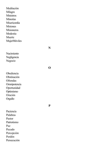 Meditación
Milagro
Ministros
Minorías
Misericordia
Misiones
Misioneros
Modestia
Muerte
MujerMóviles

               N
Nacimiento
Negligencia
Negocio

               O
Obediencia
Obstinación
Ofrendas
Omnipotencia
Oportunidad
Optimismo
Oración
Orgullo

               P
Paciencia
Palabras
Pastor
Patriotismo
Paz
Pecado
Percepción
Perdón
Persecución
 