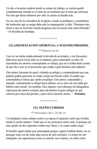 Un día, al acarrear madera desde su campo de trabajo, su carreta quedó
completamente atorada en el cieno de un riachuelo que él tenía que atravesar.
Por más que hacía esfuerzos por salir, la carreta se hundía más.
En eso, uno de los miembros de la iglesia, viendo su problema y acordándose
del testimonio que su amigo daba ante la congregación, le dijo: “Hermano mío,
ahora sí que no ha hecho mucho progreso; pero al menos está usted afirmado.”
—El Heraldo de Santidad.

                                    ==========

  112.AMONESTACION OPORTUNA A NUESTRO PROJIMO.
                                  <013142>
                                         Génesis 31:42.

Una vez un artista estaba pintando la bóveda de un templo, y con frecuencia
daba unos pasos hacia atrás en el andamio, para contemplar su obra. Se
encontraba tan absorto contemplando su trabajo, que no se había dado cuenta
de que iba a caer en el pavimento que estaba a gran distancia del andamio.
Otro pintor, hermano de aquel, viéndolo en peligro y comprendiendo que una
palabra podría apresurar su caída, arrojó una brocha sobre el cuadro que
contemplaba el artista que estaba en peligro. Este pintor, sorprendido y
enojado, violentamente se dirigió hacia delante: así se salvó de una caída que
hubiera sido mortal. Así también, Dios algunas veces destruye las halagadoras
esperanzas de nuestro corazón, para advertirnos el grave peligro en que
estamos por causa del pecado, y para salvar nuestras almas. — Peloubet.

                                    ==========

                           113. SUEÑO CURIOSO
                       <202001>
                              Proverbios 20:1; 23:20, 21.

Un trabajador cierta mañana contó a su esposa el siguiente sueño que él había
tenido la noche anterior: “Soñé que se me acercaron cuatro ratas: la primera era
muy gorda, las dos siguientes estaba muy flacas, y la cuarta estaba ciega.”
El hombre aquel estaba muy preocupado porque, según le habían dicho, era un
presagio malo eso de soñar algo acerca de tales animales. La mujer de este
trabajador, tan supersticiosa como su marido, tuvo miedo y no sabía cómo
 