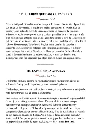 ==========

             115. EL LIBRO QUE BARUCH ESCRIBIO
                              <243604>
                                        Jeremías 36:4.

No era fácil producir un libro en los tiempos de Baruch. No existía el papel fino
que tenemos hoy en día, ni siquiera el papiro que usaban en los tiempos de
Cristo y poco antes. El libro de Baruch consistía en pedazos de pieles de
animales, especialmente preparadas y cosidas para formar una tira larga, atada
a un palo en cada extremo para que se enrollara en uno u otro de los dos palos.
LA escritura se hacía con tinta, a mano, en columnas paralelas a los palos. En el
hebreo, idioma en que Baruch escribía, las líneas corrían de derecha a
izquierda. Para escribir las palabras sólo se usaban consonantes, y el lector
tenía que suplir las vocales. Sin duda, el libro que Jeremías dictó a Baruch, le
costó a éste muchas horas de arduos trabajos, y para que hubiera otro
ejemplar del libro fue necesario que algún escriba hiciera una copia a mano.

                                ==========

                     116. EXPERIENCIA AMARGA
                             <270429>
                                    Daniel 4:29-37.

Un hombre impío se jactaba de que no había nada que pudiese sujetar su
voluntad a Dios y que le impidiera proceder como él quisiera.
Un domingo, mientras sus vecinos iban al culto, él se quedó en casa trabajando,
para demostrar así que él hacía lo que quería.
Pero durante su trabajo le ocurrió un accidente que le ocasionó la pérdida total
de un ojo y le daño gravemente el otro. Durante el tiempo que tuvo que
permanecer en casa para atenderse, reflexionó sobre su estado físico y
reconoció lo peligroso de él. Por el peligro en que había estado su cuerpo,
comprendió el peligro en que se hallaba su alma, si no se humillaba y arrepentía
de sus pecados delante del Señor. Así lo hizo, y desde entonces pudo dar
alabanza al Señor por su gracia y misericordia, y por haberle hecho reconocer
su impiedad por medio de aquel accidente. — El Atalaya Bautista.
 