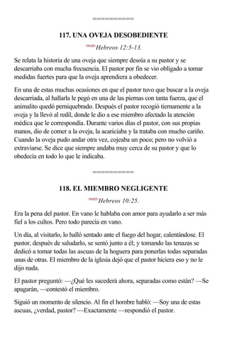 ==========

                  117. UNA OVEJA DESOBEDIENTE
                             <581205>
                                    Hebreos 12:5-13.

Se relata la historia de una oveja que siempre desoía a su pastor y se
descarriaba con mucha frecuencia. El pastor por fin se vio obligado a tomar
medidas fuertes para que la oveja aprendiera a obedecer.
En una de estas muchas ocasiones en que el pastor tuvo que buscar a la oveja
descarriada, al hallarla le pegó en una de las piernas con tanta fuerza, que el
animalito quedó perniquebrado. Después el pastor recogió tiernamente a la
oveja y la llevó al redil, donde le dio a ese miembro afectado la atención
médica que le correspondía. Durante varios días el pastor, con sus propias
manos, dio de comer a la oveja, la acariciaba y la trataba con mucho cariño.
Cuando la oveja pudo andar otra vez, cojeaba un poco; pero no volvió a
extraviarse. Se dice que siempre andaba muy cerca de su pastor y que lo
obedecía en todo lo que le indicaba.

                                  ==========

                  118. EL MIEMBRO NEGLIGENTE
                              <581025>
                                        Hebreos 10:25.

Era la pena del pastor. En vano le hablaba con amor para ayudarlo a ser más
fiel a los cultos. Pero todo parecía en vano.
Un día, al visitarlo, lo halló sentado ante el fuego del hogar, calentándose. El
pastor, después de saludarlo, se sentó junto a él; y tomando las tenazas se
dedicó a tomar todas las ascuas de la hoguera para ponerlas todas separadas
unas de otras. El miembro de la iglesia dejó que el pastor hiciera eso y no le
dijo nada.
El pastor preguntó: —¿Qué les sucederá ahora, separadas como están? —Se
apagarán, —contestó el miembro.
Siguió un momento de silencio. Al fin el hombre habló: —Soy una de estas
ascuas, ¿verdad, pastor? —Exactamente —respondió el pastor.
 