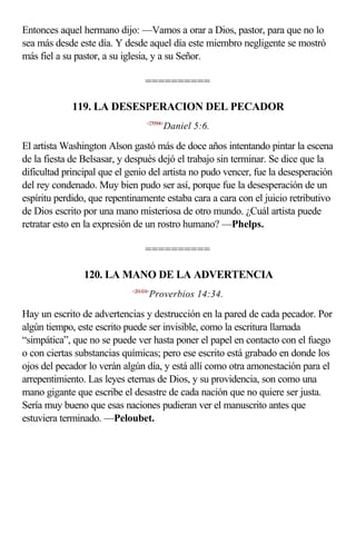 Entonces aquel hermano dijo: —Vamos a orar a Dios, pastor, para que no lo
sea más desde este día. Y desde aquel día este miembro negligente se mostró
más fiel a su pastor, a su iglesia, y a su Señor.

                                  ==========

             119. LA DESESPERACION DEL PECADOR
                                   <270506>
                                          Daniel 5:6.

El artista Washington Alson gastó más de doce años intentando pintar la escena
de la fiesta de Belsasar, y después dejó el trabajo sin terminar. Se dice que la
dificultad principal que el genio del artista no pudo vencer, fue la desesperación
del rey condenado. Muy bien pudo ser así, porque fue la desesperación de un
espíritu perdido, que repentinamente estaba cara a cara con el juicio retributivo
de Dios escrito por una mano misteriosa de otro mundo. ¿Cuál artista puede
retratar esto en la expresión de un rostro humano? —Phelps.

                                  ==========

                120. LA MANO DE LA ADVERTENCIA
                             <201434>
                                    Proverbios 14:34.

Hay un escrito de advertencias y destrucción en la pared de cada pecador. Por
algún tiempo, este escrito puede ser invisible, como la escritura llamada
“simpática”, que no se puede ver hasta poner el papel en contacto con el fuego
o con ciertas substancias químicas; pero ese escrito está grabado en donde los
ojos del pecador lo verán algún día, y está allí como otra amonestación para el
arrepentimiento. Las leyes eternas de Dios, y su providencia, son como una
mano gigante que escribe el desastre de cada nación que no quiere ser justa.
Sería muy bueno que esas naciones pudieran ver el manuscrito antes que
estuviera terminado. —Peloubet.
 