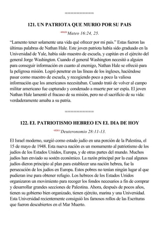 ==========

          121. UN PATRIOTA QUE MURIO POR SU PAIS
                              <401624>
                                     Mateo 16:24, 25.

“Lamento tener solamente una vida qué ofrecer por mi país.” Estas fueron las
últimas palabras de Nathan Hale. Este joven patriota había sido graduado en la
Universidad de Yale, había sido maestro de escuela, y capitán en el ejército del
general Jorge Washington. Cuando el general Washington necesitó a alguien
para conseguir información en cuanto al enemigo, Nathan Hale se ofreció para
la peligrosa misión. Logró penetrar en las líneas de los ingleses, haciéndose
pasar como maestro de escuela, y recogiendo poco a poco la valiosa
información que los americanos necesitaban. Cuando trató de volver al campo
militar americano fue capturado y condenado a muerte por ser espía. El joven
Nathan Hale lamentó el fracaso de su misión, pero no el sacrificio de su vida:
verdaderamente amaba a su patria.

                                   ==========

     122. EL PATRIOTISMO HEBREO EN EL DIA DE HOY
                        <052811>
                               Deuteronomio 28:11-13.

El Israel moderno, surgió como estado judío en una porción de la Palestina, el
15 de mayo de 1948. Esta nueva nación es un monumento al patriotismo de los
judíos de los Estados Unidos, Europa, y de otras partes del mundo. Muchos
judíos han enviado su sostén económico. La razón principal por la cual algunos
judíos dieron principio al plan para establecer una nación hebrea, fue la
persecución de los judíos en Europa. Estos pobres no tenían ningún lugar al que
pudieran irse para obtener refugio. Los hebreos de los Estados Unidos
organizaron un movimiento para recoger los fondos necesarios a fin de comprar
y desarrollar grandes secciones de Palestina. Ahora, después de pocos años,
tienen su gobierno bien organizado, tienen ejército, marina y una Universidad.
Esta Universidad recientemente consiguió los famosos rollos de las Escrituras
que fueron descubiertos en el Mar Muerto.
 