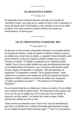 ==========

                       124. DIAMANTE FAMOSO
                                <600209>
                                        1 Pedro 2:9.

Ha despertado interés mundial el diamante conocido con el nombre de
“presidente Vargas”, que acaba de ser vendido en Nueva York. El diamante, el
mayor del mundo, pesa 726.60 quilates, y está valorado en cerca de un millón
de dólares. Este valor ascenderá a muchos millones más cuando sea
transformado en 14 lujosas joyas.

                                ==========

             125. EL CRISTIANO ES UN HIJO DEL REY
                             <660106>
                                    Apocalipsis 1:6.

Se dice que en cierta ocasión el Emperador Napoleón I se encontraba delante
de un grupo de soldados, cuando de repente su caballo se desbocó; entonces
un soldado raso se lanzó hacia el caballo, y, cogiendo el freno del caballo, pudo
pronto detenerlo. Se dice que Napoleón saludó al soldado raso y le dijo:
“Gracias, mi capitán”. El soldado se sorprendió al oír a Napoleón decirle
“capitán”, pues él era un simple soldado raso, pero inmediatamente pensó que
se encontraba delante de Napoleón, y que si él quería, podía hacerlo capitán.
Así que, saludó a su Emperador y le preguntó: “¿De qué regimiento, mi
Emperador?” El emperador le contestó: “De mi guardia personal.” Aquel
soldado raso se presentó como capitán ante el jefe de la guardia personal de
Napoleón; el oficial, viéndolo con uniforme de soldado raso, le preguntó:
“¿Capitán, por órdenes de quién?” — “Por órdenes de mi Emperador,
Napoleón I.”
En ese momento dejó de ser soldado raso y llegó a ser capitán. Si este soldado
raso no hubiese tenido fe, hubiera dicho: “Mi Emperador me dice capitán, pero
yo no soy más que un soldado raso. Por el susto que le dio el caballo, se
equivocó y me dijo capitán”, y se hubiera ido a tomar su lugar y habría
permanecido soldado raso toda su vida.
Todos nosotros por naturaleza somos “hijos de ira” hijos de desobediencia;
pero Dios en su infinito amor e infinita misericordia quiere hacernos sus hijos.
En el evangelio de nuestro Señor Jesucristo según <430112>Juan 1:12, encontramos
 