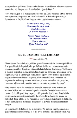 estas preciosas palabras: “Mas a todos los que le recibieron, a los que creen en
su nombre, les dio potestad de ser hechos hijos de Dios.”
Hoy, este día, por la fe puedes ser hecho hijo de Dios, pidiendo a Dios perdón
de tus pecados, aceptando a Cristo Jesús como tu Salvador personal, y
dejando que el Espíritu Santo haga su obra regeneradora en tu ser.
                          “Ven a Cristo con fe viva,
                          Piensa mucho en su amor;
                               No dudes reciba
                             Al más vil pecador.”

                           “Cree y fija tu confianza
                             En su muerte por ti;
                               El gozo alcanza
                            Quien lo hiciera así.”

                                ==========

               126. EL INCORRUPTIBLE FABRICIO
                             <431822>
                                    Juan 18:22, 23.

El nombre de Fabricio Lucio, célebre general romano de los tiempos primitivos
de expansión de la República ha quedado en la historia como emblema de
probidad, sencillez, desinterés e integridad ciudadanas. Se dice que “hallándose
el famoso general en la más completa pobreza fue nombrado emperador por la
República, para ir a tratar con Pirro, rey de Epiro, sobre asuntos de la mayor
importancia concernientes a su patria. Pirro lo recibió en su corte con las
mayores distinciones y trató de inducirlo para que secundara sus proyectos,
contrarios a Roma, ofreciéndole honores elevados y grandes riquezas.”
Pirro conocía las valías morales de Fabricio, con quien había luchado en
acciones bélicas sin que hubiera logrado vencerlo. Conocía la entereza de
carácter del noble patricio y creyó que si lograba inclinarlo a su favor habría
hecho una trascendente adquisición. En efecto, Pirro, haciendo uso de su
habilidad, de su talento y sus riquezas, y aprovechando la pobreza de Fabricio,
le hizo insinuaciones morbosas, indignas de la elevada moral del ciudadano
íntegro.
La contestación de Fabricio fue la siguiente: “Si aún me crees honrado; ¿por
qué pretendes corromperme? Y si me crees capaz de dejarme sobornar, ¿de
 