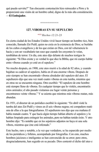 qué puedo servirte?” Tan elocuente contestación hizo retroceder a Pirro y le
proporcionó una visión de un hombre cabal, digno de la más alta consideración.
—El Embajador.

                                  ==========

                  127. VIBORAS EN SU SEPULCRO
                             <441221>
                                    Hechos 12:21-23

En cierta ciudad de los Estados Unidos vivió hacer tiempo un hombre rico, bien
conocido, llamado Zet Pedil, quien no creía en la existencia de Dios; se burlaba
de los cultos evangélicos y de los que creían en Dios, con tal vehemencia lo
hacía y con un vocabulario tan soez que cuando los creyentes lo veían,
temblaban de terror. Un día, este ateo dijo delante de muchos testigos lo
siguiente: “Si Dios existe y es verdad lo que dice la Biblia, que mi cuerpo habite
entre víboras cuando yo esté en el sepulcro.”
No mucho después, en 1908, este ateo murió a la edad de 82 años, y cuando
bajaban su cadáver al sepulcro, había en él una enorme víbora. Después de
esto siempre se han encontrado víboras alrededor del sepulcro del ateo. El
sepulturero dijo que una vez mató cuatro víboras en esta tumba, mientras que
en otras no se encuentra ninguna. Otro escribió: “El sepulcro de este hombre
está siempre lleno de víboras. En cualquier tiempo que lo visitéis, encontraréis
estos animales; el año pasado visitamos ese lugar veinte personas y
encontramos veinte víboras.” Y se asienta que mientras más víboras matan, más
abundan.
En 1931, el director de un periódico escribió lo siguiente: “En abril visité la
tumba del ateo Zet Pedil y vimos en él seis víboras negras; mi compañero mató
una de ellas a la que fotografiamos. El sepulturero nos dijo que esa mañana él
había matado cuatro. Y que hacía algún tiempo habían abierto el sepulcro y lo
habían limpiado para extinguir los animales, pero no habían tenido éxito. Y otro
hombre dijo: “Es notable que en los sepulcros adjuntos no haya ni una sola
víbora, mientras que éste está infestado.”
Este hecho, raro y notable, a la vez que verdadero, se ha esparcido por medio
de los periódicos y folletos, acompañado por fotografías. Con esto, muchos
hombres juiciosos e inteligentes se han convencido de su error; pero otros,
desgraciadamente, han seguido en su pecado. Dios contestó el dicho del ateo e
 