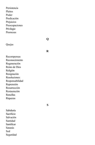 Persistencia
Pleitos
Poder
Predicación
Prejuicios
Preocupaciones
Privilegio
Promesas

                  Q
Quejas

                  R
Recompensas
Reconocimiento
Regeneración
Reino de Dios
Religión
Resignación
Resoluciones:
Responsabilidad
Reprensión
Resurrección
Restauración
Rencillas
Riquezas

                  S
Sabiduría
Sacrificio
Salvación
Santidad
Santificar
Satanás
Sed
Seguridad
 