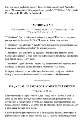 hizo que su cuerpo habitara entre víboras. Cuánta razón tenía el Apóstol al
decir: “No os engañéis, Dios no puede ser burlado” (<480607>Gálatas 6:7). —Julio
Petridis, en El Heraldo de Santidad.

                                   ==========

                               128. TODAVIA NO
     <211201>
            Eclesiastés 12:1; <401916>Mateo 19:16-24; <411017>Marcos 10:17-23;
                         <421025>
                                 Lucas 10:25-28; 12:15-21 1

“Todavía no”, dijo un niño entretenido en sus juegos “Cuando crezca yo un
poco pensaré en las cosas de Dios.” Llegó a ser joven muy robusto.
“Todavía no”, dijo el joven. “Cuando vea yo prosperar mi negocio tendré más
tiempo para asuntos espirituales.” El negocio prosperó.
“Todavía no”, dijo el hombre de negocios. “Mis hijos me necesitan ahora.
Cuando ellos crezcan y estén bien colocados entonces tendré más oportunidad
para pensar en eso.” Envejeció.
“Todavía no”, siguió diciendo. “Pronto voy a retirarme de mis negocios para
que tenga yo bastante tiempo para leer y reflexionar.” Así murió.
Dejó para más tarde lo que debía haber hecho cuando era joven. Vivió sin
Dios y a consecuencia de esto murió sin esperanza. —El Sembrador.

                                   ==========

    129. ¿A CUAL DE ESTOS DOS HOMBRES TE PARECES?
                               <421025>
                                      Lucas 10:25-37.

La noche cuando el vapor “Princes Alice” chocó con el “Bywell Castel”, a
causa de una densa niebla, y seiscientos excursionistas perecieron de los
novecientos o más que iban a bordo, dos barqueros estaban amarrando sus
barcos. Al oír el estallido y los gritos uno de ellos dijo: “Estoy cansado, me voy
a casa; nadie me verá en la niebla.”
Los dos tuvieron que comparecer en la investigación del caso. Interrogado el
primero si había oído los gritos contestó que sí. Vuelto a ser interrogado qué
 