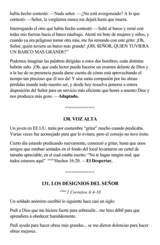 había hecho contestó: —Nada señor. —¿No está avergonzado? A lo que
contestó: —Señor, la vergüenza nunca me dejará hasta que muera.
Interrogando el otro qué había hecho contestó: —Salté al barco y remé con
todas mis fuerzas hacia el barco náufrago. Atesté mi bote de mujeres y niños, y
cuando ya era peligroso tomar otra más, me fui remando con este grito: ¡Oh,
Señor, quién tuviera un barco más grande! ¡OH, SEÑOR, QUIEN TUVIERA
UN BARCO MAS GRANDE!”
Podemos imaginar las palabras dirigidas a estos dos hombres, cuán distintas
habrán sido. ¡Oh, que cada lector pueda hacerse un examen delante de Dios y
a la luz de su presencia pueda darse cuenta de cómo está aprovechando el
tiempo tan precioso que él nos da! Y una santa compasión por las almas
perdidas inunde todo nuestro ser, y desde hoy resuelva ponerse a entera
disposición del Señor para un servicio más eficiente que honre a nuestro Dios y
nos produzca más gozo. —Adaptado.

                                  ==========

                               130. VOZ ALTA
Un joven en EE.UU. tenía por costumbre “gritar” mucho cuando predicaba.
Varias veces fue aconsejado para que lo evitara; pero el consejo no tuvo éxito.
Cierto día estando predicando nuevamente, comenzó a gritar; hasta que unos
amigos que estaban sentados en el fondo del local levantaron un cartel de
tamaño apreciable, en el cual estaba escrito: “No te hagas ningún mal; que
todos estamos aquí” <441620>Hechos 16:20. —El Despertar.

                                  ==========

                  131. LOS DESIGNIOS DEL SEÑOR
                            <470604>
                                   2 Corintios 6:4-10

Un soldado anónimo escribió lo siguiente hace casi un siglo:
Pedí a Dios que me hiciera fuerte para sobresalir... me hizo débil para que
aprendiera a obedecer humildemente.
Pedí ayuda para hacer obras más grandes... se me dieron dolencias para hacer
obras mejores.
 