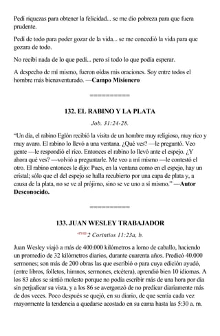 Pedí riquezas para obtener la felicidad... se me dio pobreza para que fuera
prudente.
Pedí de todo para poder gozar de la vida... se me concedió la vida para que
gozara de todo.
No recibí nada de lo que pedí... pero sí todo lo que podía esperar.
A despecho de mí mismo, fueron oídas mis oraciones. Soy entre todos el
hombre más bienaventurado. —Campo Misionero

                                     ==========

                     132. EL RABINO Y LA PLATA
                                     Job. 31:24-28.

“Un día, el rabino Eglón recibió la visita de un hombre muy religioso, muy rico y
muy avaro. El rabino lo llevó a una ventana. ¿Qué ves? —le preguntó. Veo
gente —le respondió el rico. Entonces el rabino lo llevó ante el espejo. ¿Y
ahora qué ves? —volvió a preguntarle. Me veo a mí mismo —le contestó el
otro. El rabino entonces le dijo: Pues, en la ventana como en el espejo, hay un
cristal; sólo que el del espejo se halla recubierto por una capa de plata y, a
causa de la plata, no se ve al prójimo, sino se ve uno a sí mismo.” —Autor
Desconocido.

                                     ==========

                 133. JUAN WESLEY TRABAJADOR
                          <471102>
                                 2 Corintios 11:23a, b.

Juan Wesley viajó a más de 400.000 kilómetros a lomo de caballo, haciendo
un promedio de 32 kilómetros diarios, durante cuarenta años. Predicó 40.000
sermones; son más de 200 obras las que escribió o para cuya edición ayudó,
(entre libros, folletos, himnos, sermones, etcétera), aprendió bien 10 idiomas. A
los 83 años se sintió molesto porque no podía escribir más de una hora por día
sin perjudicar su vista, y a los 86 se avergonzó de no predicar diariamente más
de dos veces. Poco después se quejó, en su diario, de que sentía cada vez
mayormente la tendencia a quedarse acostado en su cama hasta las 5:30 a. m.
 