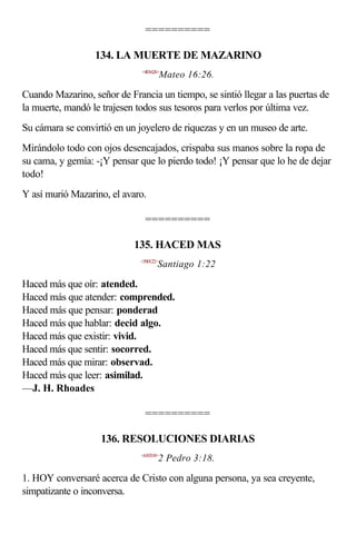==========

                  134. LA MUERTE DE MAZARINO
                              <401626>
                                         Mateo 16:26.

Cuando Mazarino, señor de Francia un tiempo, se sintió llegar a las puertas de
la muerte, mandó le trajesen todos sus tesoros para verlos por última vez.
Su cámara se convirtió en un joyelero de riquezas y en un museo de arte.
Mirándolo todo con ojos desencajados, crispaba sus manos sobre la ropa de
su cama, y gemía: -¡Y pensar que lo pierdo todo! ¡Y pensar que lo he de dejar
todo!
Y así murió Mazarino, el avaro.

                                ==========

                            135. HACED MAS
                              <590122>
                                     Santiago 1:22

Haced más que oír: atended.
Haced más que atender: comprended.
Haced más que pensar: ponderad
Haced más que hablar: decid algo.
Haced más que existir: vivid.
Haced más que sentir: socorred.
Haced más que mirar: observad.
Haced más que leer: asimilad.
—J. H. Rhoades

                                ==========

                    136. RESOLUCIONES DIARIAS
                              <610318>
                                         2 Pedro 3:18.

1. HOY conversaré acerca de Cristo con alguna persona, ya sea creyente,
simpatizante o inconversa.
 