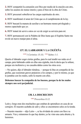 2. HOY compartiré la comunión con Dios por medio de la oración con otro,
sobre los asuntos de mutuo interés y para el bien de la obra de Cristo.
3. HOY procuraré sobrellevar las cargas espirituales de otro.
4. HOY manifestaré el amor de Cristo que es el cumplimiento de la ley.
5. HOY buscaré la manera de auxiliar a un hermano menos privilegiado y
menos capacitado que yo.
6. HOY trataré de servir a otros en vez de exigir su servicio para mí.
7. HOY permaneceré con la Palabra de Dios hasta que el Espíritu Santo me
revele un nuevo manjar para el alma.

                                    ==========

                 137. EL LABRADOR Y LA CIGÜEÑA
                    <461503>
                           1 Corintios 15:33; <190101>Salmo 1:1.

Quería el labrador coger ciertas grullas, para lo cual tendió sus redes en el
campo, pero habiendo caído en ellas una cigüeña, ésta le decía que la soltase,
porque era inofensiva y no causaba daños como las otras aves.
—No quiero, dijo el labrador riéndose, —porque tú ibas en compañía de las
grullas, que ocasionan graves perjuicios a los campos, y por lo mismo, ya que
te juntabas con los malos, sufre la muerte con ellos.
Debemos buscar la compañía de los buenos, porque la de los malos
siempre nos será perjudicial.

                                    ==========

                               138. LA DISCRECION
                                <200812>
                                       Proverbios 8:12.

León y Jorge eran dos muchachos que estaban de aprendices en casa de un
cerrajero. El maestro acababa de salir y ellos se encontraron solos en la tienda.
—Nuestro maestro —dijo León—, se ha olvidado de cerrar con llave su
armario. Ven y miraremos lo que hay dentro; yo he visto una carta abierta y la
leeremos.
 