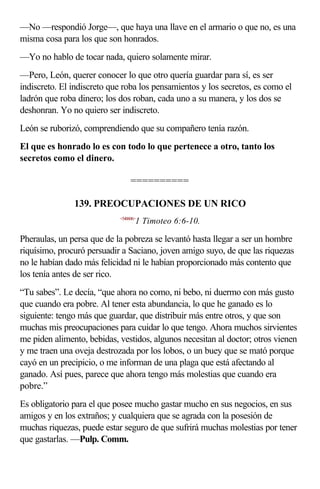 —No —respondió Jorge—, que haya una llave en el armario o que no, es una
misma cosa para los que son honrados.
—Yo no hablo de tocar nada, quiero solamente mirar.
—Pero, León, querer conocer lo que otro quería guardar para sí, es ser
indiscreto. El indiscreto que roba los pensamientos y los secretos, es como el
ladrón que roba dinero; los dos roban, cada uno a su manera, y los dos se
deshonran. Yo no quiero ser indiscreto.
León se ruborizó, comprendiendo que su compañero tenía razón.
El que es honrado lo es con todo lo que pertenece a otro, tanto los
secretos como el dinero.

                                 ==========

               139. PREOCUPACIONES DE UN RICO
                            <540606>
                                   1 Timoteo 6:6-10.

Pheraulas, un persa que de la pobreza se levantó hasta llegar a ser un hombre
riquísimo, procuró persuadir a Saciano, joven amigo suyo, de que las riquezas
no le habían dado más felicidad ni le habían proporcionado más contento que
los tenía antes de ser rico.
“Tu sabes”. Le decía, “que ahora no como, ni bebo, ni duermo con más gusto
que cuando era pobre. Al tener esta abundancia, lo que he ganado es lo
siguiente: tengo más que guardar, que distribuir más entre otros, y que son
muchas mis preocupaciones para cuidar lo que tengo. Ahora muchos sirvientes
me piden alimento, bebidas, vestidos, algunos necesitan al doctor; otros vienen
y me traen una oveja destrozada por los lobos, o un buey que se mató porque
cayó en un precipicio, o me informan de una plaga que está afectando al
ganado. Así pues, parece que ahora tengo más molestias que cuando era
pobre.”
Es obligatorio para el que posee mucho gastar mucho en sus negocios, en sus
amigos y en los extraños; y cualquiera que se agrada con la posesión de
muchas riquezas, puede estar seguro de que sufrirá muchas molestias por tener
que gastarlas. —Pulp. Comm.
 