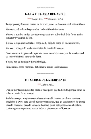 ==========

                   140. LA PLEGARIA DEL ARBOL
                      <190103>
                             Salmo 1:3; <042406>Números 24:6.

Tú que pasas y levantas contra mí tu brazo, antes de hacerme mal, mira mi bien.
Yo soy el calor de tu hogar en las noches frías de invierno.
Yo soy la sombra amiga que te protege contra el sol estival. Mis frutos sacian
tu hambre y calman tu sed.
Yo soy la viga que soporta el techo de tu casa, la cama en que descansas.
Yo soy el mango de tus herramientas, la puerta de tu casa.
Cuando naces, tengo madera para tu cuna; cuando mueres, en forma de ataúd
yo te acompaño al seno de la tierra.
Yo soy pan de bondad y flor de belleza.
Si me amas, como merezco, defiéndeme contra los insensatos.

                                  ==========

                   141. SE DICE DE LA SERPIENTE
                                  <195107>
                                         Salmo 51:7.

Que su mordedura no es tan mala si hace poco que ha bebido, porque antes de
beber se vacía de su veneno.
Sería bueno que arrojásemos toda nuestra malicia antes de elevar nuestras
oraciones a Dios, para que él pueda contestarlas, que en ocasiones él no puede
hacerlo porque el pecado limita su bondad, quizá este pecado sea el enfado
contra alguien a quien no hemos todavía perdonado. —Spencer.
 