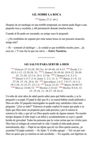 ==========

                          142. SOBRE LA ROCA
                            <192705>
                                   Salmo 27:5; 40:2.

Después de un naufragio en una terrible tempestad, un marino pudo llegar a una
pequeña roca y escalarla, y allí permaneció durante muchas horas.
Cuando al fin pudo ser rescatado, un amigo suyo le preguntó:
—¿No temblabas de espanto por estar tantas horas en tan precaria situación,
amigo mío?
—Si —contestó el náufrago—, la verdad es que temblaba mucho; pero... ¡la
roca no...! Y esto fue lo que me salvó. —Entre Nosotros.

                                 ==========

                  143. SALVO PARA SERVIR A DIOS
    <013713>
            Génesis 37:13-28; 39:21a; 41:38-46; 45:4-13. <020201>Éxodo 2:1-
    10:3:1-12; 12:29-38, 51; <091810>1 Samuel 18:10-16; 19:9-12; 20:30-
             33; 21:10; 22:1-4; 24:3, 12-16; <100204>2 Samuel 2:4; 5:1-5;
     <270103>
             Daniel 1:3-7; 3; 6; Jonás 1; 2:1, 11; 3; <400201>Mateo 2:1-8, 13;
       27:29, 37, 54; 28:6, 18; <660104>Apocalipsis 1:4-7; 7:9-17; 14:1-3;
    19:1-16; 21:21-27; 22:1-3; <422231>Lucas 22:31; <402669>Mateo 26:69-75;
    <411466>
            Marcos 14:66-72; <440214>Hechos 2:14-42; <440903>Hechos 9:3-6, 13-
                         15; 25:10, 11; 26:27; 28:16-31.

Un niño de siete años de edad quería saber para qué había nacido, y se lo
preguntó a su papá. El papá le dijo que él y su mamá habían orado pidiendo a
Dios un niño. El pequeño interrogador no quedó muy satisfecho e hizo otra
pregunta: “¿Eso es todo?” Entonces el padre explicó lo mejor que pudo a su
hijito que Dios tiene un propósito para cada persona y por lo mismo le
conserva la vida; y que tal vez Dios quería usarlo de alguna manera. No mucho
tiempo después el niño trepó a un árbol y accidentalmente se cayó y quedó
herido de gravedad. Todas las personas que lo veían creían que no viviría; pero
Dios hizo el milagro de conservarle la vida. Cuando el niño pudo pensar
normalmente, dijo: —Papá tú me dijiste que tal vez Dios quería usarme, ¿te
acuerdas? El papá contestó: —Si, hijito. Y el niño agregó: —Tal vez por esto
Dios no quiso que yo muriera en este accidente. —En seguida, con lágrimas en
 
