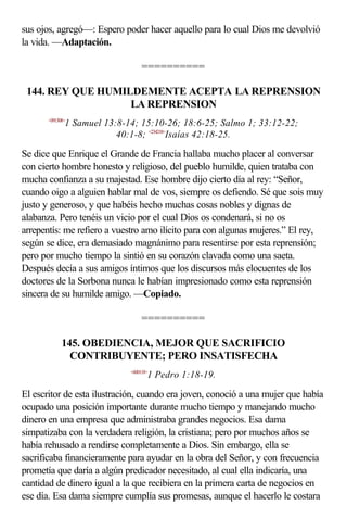 sus ojos, agregó—: Espero poder hacer aquello para lo cual Dios me devolvió
la vida. —Adaptación.

                                  ==========

 144. REY QUE HUMILDEMENTE ACEPTA LA REPRENSION
                   LA REPRENSION
       <091308>
              1 Samuel 13:8-14; 15:10-26; 18:6-25; Salmo 1; 33:12-22;
                          40:1-8; <234218>Isaías 42:18-25.

Se dice que Enrique el Grande de Francia hallaba mucho placer al conversar
con cierto hombre honesto y religioso, del pueblo humilde, quien trataba con
mucha confianza a su majestad. Ese hombre dijo cierto día al rey: “Señor,
cuando oigo a alguien hablar mal de vos, siempre os defiendo. Sé que sois muy
justo y generoso, y que habéis hecho muchas cosas nobles y dignas de
alabanza. Pero tenéis un vicio por el cual Dios os condenará, si no os
arrepentís: me refiero a vuestro amo ilícito para con algunas mujeres.” El rey,
según se dice, era demasiado magnánimo para resentirse por esta reprensión;
pero por mucho tiempo la sintió en su corazón clavada como una saeta.
Después decía a sus amigos íntimos que los discursos más elocuentes de los
doctores de la Sorbona nunca le habían impresionado como esta reprensión
sincera de su humilde amigo. —Copiado.

                                  ==========

             145. OBEDIENCIA, MEJOR QUE SACRIFICIO
               CONTRIBUYENTE; PERO INSATISFECHA
                             <600118>
                                    1 Pedro 1:18-19.

El escritor de esta ilustración, cuando era joven, conoció a una mujer que había
ocupado una posición importante durante mucho tiempo y manejando mucho
dinero en una empresa que administraba grandes negocios. Esa dama
simpatizaba con la verdadera religión, la cristiana; pero por muchos años se
había rehusado a rendirse completamente a Dios. Sin embargo, ella se
sacrificaba financieramente para ayudar en la obra del Señor, y con frecuencia
prometía que daría a algún predicador necesitado, al cual ella indicaría, una
cantidad de dinero igual a la que recibiera en la primera carta de negocios en
ese día. Esa dama siempre cumplía sus promesas, aunque el hacerlo le costara
 