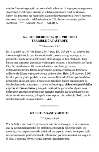 mucho. Sin embargo, todo eso no le dio la salvación ni le proporcionó gozo en
su corazón. Finalmente, cuando ya estaba avanzada en edad, se rindió al
Señor. No podemos ser redimidos cuando desobedecemos a Dios y hacemos
otra cosa para encubrir tal desobediencia. “El obedecer es mejor que los
sacrificios” (<091522>1 Samuel 15:22). —Arnold’s.

                               ==========

              146. DESOBEDIENCIA QUE PRODUJO
                    TERRIBLE CATASTROFE
                             <450512>
                                    Romanos 5:12.

El 16 de abril de 1947 en Texas City, Texas, EE. UU. de N. A., ocurrió una
violenta explosión, la cual fue considerada como la más grande que se ha
producido, aparte de las explosiones atómicas que se han efectuado. Tres
barcos que contenían explosivos volaron por los aires, y la población de Texas
City fue inundada con flameantes desechos que destruyeron casi
instantáneamente una fábrica de productos químicos valuada en diecinueve
millones de dólares y produjo cientos de incendios. Hubo 551 muertos, 3.000
heridos graves, y una pérdida de cincuenta millones de dólares por los daños
producidos en los edificios. Todos estos perjuicios fueron causados por la
desobediencia de un marinero o de un estibador que, violando la prohibición
expresa de fumar, fumó, y arrojó la colilla del cigarro sobre alguna cosa
inflamable; entonces se produjo un pequeño incendio que se comunicó a los
depósitos de municiones, y después vino lo peor... la catástrofe. Todo, por la
desobediencia de un solo hombre. —A.L.

                               ==========

                     147. DETENGASE Y MEDITE
                              <194610>
                                        Salmo 46:10.

Por fantástico que parezca, acaso sería una buena idea que, en determinado
día, se desconectasen todos los teléfonos, cesasen de funcionar todos los
motores, y se suspendiese toda actividad por espacio de una hora; para darle
de este modo a la gente ocasión de reflexionar, por unos minutos, en lo que es
la vida, y para qué viven, y a qué aspiran verdaderamente.
 