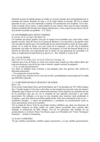 Suspendí un poco mi trabajo porque ya estaba yo un poco cansado; pero principalmente por lo
testarudo del animal. Reanudé mi tarea y al fin logré libertar al borrego. Me fui al templo
pensando en esto, y me sentí impulsado a emplear en la predicación este incidente. Así lo hice.
Todo el mundo estuvo atento, y pude predicar de una manera eficaz que dio buen resultado.
Empleé la parábola del borrego, hice algunas aplicaciones, y estoy seguro de que hasta el día de
hoy muchos recuerdan esa parábola.—J. E. Davis.

29. LOS HOMBRES QUE TIENEN VISIONES
Is. 6:8; Jer. 23:21, 22; Joel 2:28; Hech. 9:6.
Los hombres que hacen grandes cosas por el mundo son los hombres que, como Isaías, tienen
grandes visiones. Saulo de Tarso, en el camino de Damasco, vio a Jesucristo; y de aquella visión
vino un poder de espíritu que se ha manifestado de una manera benéfica a través de veinte siglos.
Lutero, en su celda de monje, tuvo una visión de lo espiritual, y de allí vino la Reforma
Protestante con todas sus fuerzas de libertad y de progreso. El éxito del General Booth con el
Ejército de Salvación, una organización que en menos de una generación ha circundado a la
tierra, es simplemente la realización de lo que él vio.—Rev. Roberto F. Coyle, D. D.

30. ¿A CUAL REINO?
Gén. 1:26, 27; 5:1; 9:6b; 1 Cor. 11:7a; Ef. 4:24; Col. 3:10; Stg. 3:9.
Cuéntase que el rey de Prusia, al visitar una escuela rural, cuando los niños habían dicho que
toda cosa pertenece a uno de los tres reinos: mineral, vegetal o animal, les preguntó:
—Y yo, ¿a cuál reino pertenezco?
Los niños no hallaban cómo contestar a esta pregunta; pero una graciosa niña resolvió la
dificultad contestando:
—Vos pertenecéis al reino de Dios.
El rey quedó muy contento con la viveza de la niña y profundamente emocionado por la verdad
que ella había expresado.

31. LA DECISION DE BILLY GRAHAM Y DE OTROS
Rom. 1:16.
En la revista United States News and World Report, del 27 de diciembre de 1957, Billy Graham
dice: “Cuando acepté a Cristo hace veinte años, en una cruzada muy parecida a esta que estamos
dirigiendo, pasé al frente con otras cuatrocientas personas. El día siguiente un columnista de uno
de los periódicos dijo que eso era el resultado de una agitación emocional y que nadie
perseveraría. Sin embargo, yo sé que en este momento once ministros están predicando el
evangelio, y que ellos fueron convertidos aquella noche. Ellos eran exactamente como yo era —
muchachos alocados— y ahora son predicadores, y consideran ese acontecimiento como su
crisis, precisamente como yo lo considero.
“En la ciudad de Nueva York he encontrado muchos caballeros que ahora son directores de
actividades religiosas en dicha ciudad, los cuales fueron convertidos hace cuarenta años
mediante la predicación de Billy Sunday. Uno de los personajes más notables de ese
acontecimiento es el doctor Henry Van Dusen, quien es el Presidente del “Union Theological
Seminary”.—Arnold’s Commentary.

32. JUAN Y COMPAÑIA
“El que siembra escasamente, también segará escasamente; y el que siembra generosamente,
 