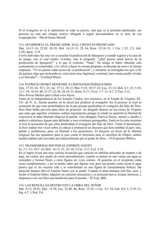 Si el evangelio no se le administra en toda su pureza, sino que se le presenta adulterado, esa
persona no está por ningún motivo obligada a seguir presentándose en el seno de esa
congregación.—David James Burrell.

313. NO IMPORTA EL PREDICADOR: SI EL CRISTO ES PREDICADO
Mat. 16:13–16; 22:42; 28:19; Hch. 16:13–15, 25–34; Rom. 15:18–21; 1 Cor. 1:23; 2:2; Gál.
2:20; Apoc. 11:8.
Cierto individuo fue una vez a escuchar la predicación de Spurgeon y cuando regresó a la casa de
su amigo, con el cual estaba viviendo, éste le preguntó: “¿Qué piensa usted acerca de la
predicación de Spurgeon?” a lo que él contestó: “Nada”. Su amigo al haber obtenido esta
contestación se sorprendió, y le volvió a hacer la misma pregunta, recibiendo de nuevo la misma
respuesta: “Yo no pienso nada acerca de su predicación”, y mientras se restregaba los ojos a fin
de quitarse algo que molestaba su vista (eran unas lágrimas), continuó,“pero nunca podré olvidar
a su Salvador”.—Cortland Myers.

314. PATRICIO HENRY DEFIENDE A CRISTIANOS PERSEGUIDOS
Gén. 37:18–36; 39:1–23; Jer. 37:11–38:13; Mat. 5:10; 10:17–23; Luc. 21:12; Hch. 4:1–23; 5:18;
12:1–10; 16:16–40; 21:27–22:30; 28:16–31; Rom. 8:17; 2 Cor. 1:7–11; 4:7; 2 Tim. 2:12.
Dios Provee Medios para Librar a los Suyos.
Antes de la Independencia de los Estados Unidos, tres ministros, en el Estado de Virginia, EE.
UU. de N. A., fueron puestos en la cárcel por predicar el evangelio. En el proceso se leyó la
acusación de que eran perturbadores de la paz porque predicaban el evangelio del Hijo de Dios.
Pero Dios había provisto para ellos un protector: un abogado famoso en las cortes de Virginia
que supo que aquellos cristianos sufrían injustamente porque el estado no permitía la libertad de
conciencia ni daba libertad religiosa al pueblo. Este abogado, Patricio Henry, montó a caballo y
anduvo veinticinco leguas para defender a esos cristianos perseguidos. Entró en la corte mientras
se leía la acusación de que ellos predicaban el evangelio del Hijo de Dios. Tomó el documento,
lo hizo ondear tres veces sobre su cabeza y pronunció un discurso que hizo temblar al juez: éste,
pálido y tembloroso, puso en libertad a los prisioneros. El discurso en favor de la libertad
religiosa fue tan espantoso para el juez como el terremoto para el carcelero de Filipos: ambos
medios habían sido enviados providencialmente por el poder de Dios.—El Expositor Biblico.

315. TRANSFORMACION POR EL ESPIRITU SANTO
Jn. 3:1–21; 10:7–16; Hch. 16:13–15, 25–34; 2 Cor. 5:17; Col. 3:10.
En el Japón existe una muy curiosa invención que consiste en tablillas delicadas de madera o de
paja, las cuales, por medio de cierto procedimiento, cuando se ponen en una vasija con agua se
extienden y forman flores y otras figuras de vivos colores. Al ponerlas en el recipiente están
secas completamente, y no se puede saber qué figuras son; pero tan pronto como tocan el agua
parece que se les inyecta vida y se transforman en una figura de extraordinaria belleza. De
parecida manera obra el Espíritu Santo con su poder: Cuando el alma humana está fría, seca, y
recibe el Espíritu Santo, adquiere un celestial entusiasmo y se presenta nueva, lozana, hermosa, y
dispuesta a ser con Dios una bendición para el mundo.—El Exp. Bíbl.

316. LAS RENCILLAS DESTRUYEN LA OBRA DEL SEÑOR
Mat. 6:13; 26:41; Mar. 14:38; Luc. 22:40, 46; Rom. 12:10; 1 Cor. 3:3–10; Gál. 4:4, 5; 5:19–21;
Stg. 4:7; 1 Ped. 5:8.
 