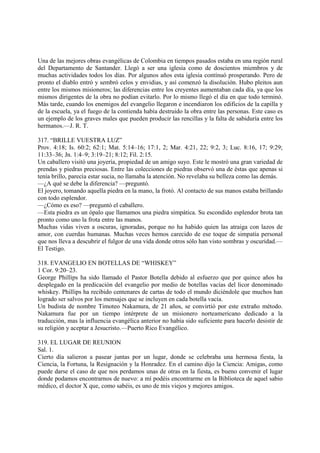 Una de las mejores obras evangélicas de Colombia en tiempos pasados estaba en una región rural
del Departamento de Santander. Llegó a ser una iglesia como de doscientos miembros y de
muchas actividades todos los días. Por algunos años esta iglesia contínuó prosperando. Pero de
pronto el diablo entró y sembró celos y envidias, y así comenzó la disolución. Hubo pleitos aun
entre los mismos misioneros; las diferencias entre los creyentes aumentaban cada día, ya que los
mismos dirigentes de la obra no podían evitarlo. Por lo mismo llegó el día en que todo terminó.
Más tarde, cuando los enemigos del evangelio llegaron e incendiaron los edificios de la capilla y
de la escuela, ya el fuego de la contienda había destruido la obra entre las personas. Este caso es
un ejemplo de los graves males que pueden producir las rencillas y la falta de sabiduría entre los
hermanos.—J. R. T.

317. “BRILLE VUESTRA LUZ”
Prov. 4:18; Is. 60:2; 62:1; Mat. 5:14–16; 17:1, 2; Mar. 4:21, 22; 9:2, 3; Luc. 8:16, 17; 9:29;
11:33–36; Jn. 1:4–9; 3:19–21; 8:12; Fil. 2:15.
Un caballero visitó una joyería, propiedad de un amigo suyo. Este le mostró una gran variedad de
prendas y piedras preciosas. Entre las colecciones de piedras observó una de éstas que apenas si
tenía brillo, parecía estar sucia, no llamaba la atención. No revelaba su belleza como las demás.
—¿A qué se debe la diferencia? —preguntó.
El joyero, tomando aquella piedra en la mano, la frotó. Al contacto de sus manos estaba brillando
con todo esplendor.
—¿Cómo es eso? —preguntó el caballero.
—Esta piedra es un ópalo que llamamos una piedra simpática. Su escondido esplendor brota tan
pronto como uno la frota entre las manos.
Muchas vidas viven a oscuras, ignoradas, porque no ha habido quien las atraiga con lazos de
amor, con cuerdas humanas. Muchas veces hemos carecido de ese toque de simpatía personal
que nos lleva a descubrir el fulgor de una vida donde otros sólo han visto sombras y oscuridad.—
El Testigo.

318. EVANGELIO EN BOTELLAS DE “WHISKEY”
1 Cor. 9:20–23.
George Phillips ha sido llamado el Pastor Botella debido al esfuerzo que por quince años ha
desplegado en la predicación del evangelio por medio de botellas vacías del licor denominado
whiskey. Phillips ha recibido centenares de cartas de todo el mundo diciéndole que muchos han
logrado ser salvos por los mensajes que se incluyen en cada botella vacía.
Un budista de nombre Timoteo Nakamura, de 21 años, se convirtió por este extraño método.
Nakamura fue por un tiempo intérprete de un misionero norteamericano dedicado a la
traducción, mas la influencia evangélica anterior no había sido suficiente para hacerlo desistir de
su religión y aceptar a Jesucristo.—Puerto Rico Evangélico.

319. EL LUGAR DE REUNION
Sal. 1.
Cierto día salieron a pasear juntas por un lugar, donde se celebraba una hermosa fiesta, la
Ciencia, la Fortuna, la Resignación y la Honradez. En el camino dijo la Ciencia: Amigas, como
puede darse el caso de que nos perdamos unas de otras en la fiesta, es bueno convenir el lugar
donde podamos encontrarnos de nuevo: a mí podéis encontrarme en la Biblioteca de aquel sabio
médico, el doctor X que, como sabéis, es uno de mis viejos y mejores amigos.
 