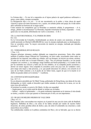 La Fortuna dijo: —Yo me iré a esperarlas en el lujoso palacio de aquel poderoso millonario a
quien, como sabéis, siempre acompaño.
La Resignación dijo a su vez: —A mí me encontraréis en la pobre y triste choza de aquel
viejecito a quien con tanta frecuencia veo, y quien, sin exhalar jamás una queja, ha vivido tantos
años sufriendo los horrores de su negra suerte.
Como notasen las compañeras que la Honradez se mantenía callada, le preguntaron: —A ti,
amiga, ¿dónde te encontraremos? La Honradez, bajando tristemente la frente, respondió: —A mí,
quien una vez me pierde, difícilmente me vuelve a encontrar.—J. R. C.

320. LA MAYOR ENERGIA, Y EL PODER DE DIOS
Fil. 3:21.
En la Universidad de Columbia, bombardeando un átomo de uranio con neutrones, el átomo
estalló poniendo en libertad 6,000,000,000 de veces la energía empleada para su desintegración.
Esto se considera como “la mayor conversión de materia en energía, realizada por métodos
terrestres.”—E. B.

321. VERDADERAS JOYAS REALES
1 Tim. 1:12.
Algunos príncipes alemanes estaban alabando sus respectivas posesiones. Entre ellos estaba
también el piadoso duque Elberard de Vurtemberg, sin decir nada, escuchando cómo todos se
jactaban de sus riquezas; uno alaba sus viñedos, otro sus bosques, un tercero sus minas, etcétera.
Al cabo de un buen rato se levantó Elberard, y dijo: “Soy un príncipe humilde y no me puedo
comparar con vosotros; y, sin embargo, tengo también una buena propiedad, y si al andar en ella
por las montañas me extravío y hallo uno de mis súbditos, en su compañía puedo acostarme y
dormir sin temor alguno. Esta compañía la considero como una joya real, de verdadero valor;
pero tengo otra mejor y más preciosa, y es: que puedo descansar mi cabeza y mi corazón en el
seno de mi Padre celestial y en el pecho de mi Señor Jesús, seguro de que ni la muerte ni el
diablo me pueden dañar en lo mínimo.”—Lumbrera.

322. CONTESTACION RAZONABLE
Luc. 14:7–11.
En un almuerzo presidido por Sir Mark Young, gobernador de Hong-Kong, una dama de las más
distinguidas se sintió vejada al descubrir que estaba sentada al extremo de la mesa, en vez de
estar cerca del anfitrión.
Al terminar la comida, se acercó a Sir Mark y le dijo con sequedad:
—Según parece, no se cuida usted de dónde se sientan sus invitados.
—Señora —replicó el gobernador—, a la gente realmente importante no le interesa el sitio donde
se sienta; y sucede a veces que quienes se interesan por el sitio, no son importantes.

323. DE QUE HUMILDES MEDIOS SE VALE DIOS
2 Rey. 6:3–11.
Hace muchos años conversaban tres mujeres en el portal de una casa de cierta calle de Bedford,
Inglaterra. Hablaban de Dios y de cómo él las había salvado por medio de nuestro Señor
Jesucristo, de cómo gozaban ahora de dicha y paz, de cómo él contestaba sus oraciones y cuán
maravilloso era su Señor.
Tan embebecidas estaban en la plática contándose de Dios y de su Salvador, que no se dieron
 
