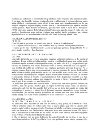 cuenta de que un hombre se aproximaba más y más hasta poder oir cuanto ellas estaban diciendo.
El vio que estas humildes mujeres poseían algo real y sublime que él no tenía, algo que nunca
había sabido ni experimentado. Jamás olvidó lo que había oído. Abandonó desde ese día sus
antiguas compañías de gente impía y se dio a buscar el tesoro espiritual que aquellas sencillas
señoras poseían. Aquel hombre era Bunyan, que más tarde sería el autor de “El Peregrino”
(1678), interesante alegoría de la vida cristiana.¿Quiénes eran aquellas mujeres? Nadie sabe sus
nombres. Simplemente eran mujeres cristianas que estaban dando testimonio, que estaban
dejando brillar su luz ante el mundo.—Luz del Alba. Trad. de Sunday School Times.

324. ¿QUIEN HA DE PONER EL LIMITE?
Fil. 2:5–11.
Cristo dio todo lo que tenía. No guardó nada para sí. “Se vació de todo lo suyo.”
—Sí —dijo un cierto individuo—, todo está bien; pero hay también límites para el altruismo.
—Seguro que los hay —fue la respuesta—, pero hay que dejar que Jesús ponga el límite. No se
atreva usted a ponerlos.—Rdo. Kemerer.

325. EL PODER PERSUASIVO DE UNA MADRE
Luc. 19:10.
Una madre de familia que vivía en una granja cercana a un terreno pantanoso, se dio cuenta, al
anochecer, de que su hijo se había perdido. Inquieta y temblando al pensar que su hijo podía
hallarse sin ayuda, atrapado en el fango del terreno y sin poder salir de él, y comprendiendo que
ella sola era incapaz de ir en rescate de su hijo, corrió al pueblo y llamó en cada casa rogando a
cada hombre del pueblo, en los términos más patéticos, que fueran en busca de su hijo. No se
contentó con movilizar a unos pocos, conociendo la inmensa extensión del terreno donde su hijo
podía hallarse retenido, quizá perdidas las fuerzas y sin sentido; y no cesó de ir de casa en casa
hasta que hubo obtenido que una compañía de más de trescientos hombres, llevando sus linternas
y consiquiente aparejo de rescate, se desparramaran en todas direcciones buscando a su hijo.
Toda la noche estuvieron andando con precaución por entre el barro, y al amanecer la madre
tuvo el gozo de abrazar otra vez a su hijo perdido.
Un predicador que contaba esta historia decía: “Quisiera que esta madre pudiera hallarse con
nosotros, pues ella podría decirnos por su propia experiencia cuáles serían los amorosos
sentimientos del Hijo de Dios cuando dejó el trono de su gloria para acudir en rescate del
enfangado en el pecado; y el mismo Hijo de Dios está buscando cooperadores en esta gloriosa y
meritoria obra. ¿No seremos nosotros persuadidos por su amor para ir en busca de las almas tan
amadas de él y a las cuales rescató con el mayor de los sacrificios?—EL FARO.

326. MI BUENA MADRE
Ex. 20:12; Mat. 15:4; Mar. 7:10; Luc. 18:20; Ef. 6:2, 3.
Yo tenía once años. Vivíamos en una casa de labranza, muy grande, en el Oeste de Texas.
Todavía teníamos cerca a los indios pieles rojas, y todavía alguna que otra vez veíamos ante
nosotros algún búfalo y uno que otro alce. Una tarde me hallaba en el patio, jugando, cuando mi
madre me llamó a su lado. Teníamos una sola puerta y una sola ventana en la casa. Allí, junto a
ésta, la hallé sentada en una sillita. Yo me senté a sus pies en un taburete, mis manos apoyadas
en sus rodillas, sobre el delantal de algodón casero.
Y ella, por primera vez, me contó la historia de Jesús el Salvador de mi alma. Y supe de su
maravilloso nacimiento de la Virgen María, de su vida, palabras, muerte vicaria y resurrección.
 