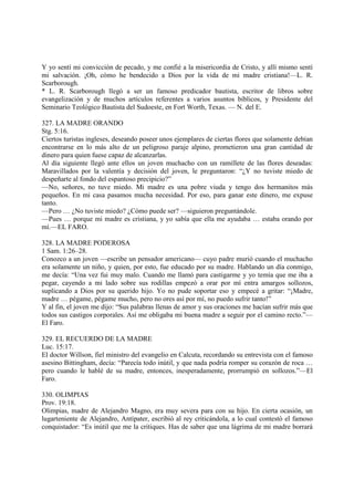 Y yo sentí mi convicción de pecado, y me confié a la misericordia de Cristo, y allí mismo sentí
mi salvación. ¡Oh, cómo he bendecido a Dios por la vida de mi madre cristiana!—L. R.
Scarborough.
* L. R. Scarborough llegó a ser un famoso predicador bautista, escritor de libros sobre
evangelización y de muchos artículos referentes a varios asuntos bíblicos, y Presidente del
Seminario Teológico Bautista del Sudoeste, en Fort Worth, Texas. — N. del E.

327. LA MADRE ORANDO
Stg. 5:16.
Ciertos turistas ingleses, deseando poseer unos ejemplares de ciertas flores que solamente debían
encontrarse en lo más alto de un peligroso paraje alpino, prometieron una gran cantidad de
dinero para quien fuese capaz de alcanzarlas.
Al día siguiente llegó ante ellos un joven muchacho con un ramillete de las flores deseadas:
Maravillados por la valentía y decisión del joven, le preguntaron: “¿Y no tuviste miedo de
despeñarte al fondo del espantoso precipicio?”
—No, señores, no tuve miedo. Mi madre es una pobre viuda y tengo dos hermanitos más
pequeños. En mi casa pasamos mucha necesidad. Por eso, para ganar este dinero, me expuse
tanto.
—Pero … ¿No tuviste miedo? ¿Cómo puede ser? —siguieron preguntándole.
—Pues … porque mi madre es cristiana, y yo sabía que ella me ayudaba … estaba orando por
mí.—EL FARO.

328. LA MADRE PODEROSA
1 Sam. 1:26–28.
Conozco a un joven —escribe un pensador americano— cuyo padre murió cuando el muchacho
era solamente un niño, y quien, por esto, fue educado por su madre. Hablando un día conmigo,
me decía: “Una vez fui muy malo. Cuando me llamó para castigarme y yo temía que me iba a
pegar, cayendo a mi lado sobre sus rodillas empezó a orar por mí entra amargos sollozos,
suplicando a Dios por su querido hijo. Yo no pude soportar eso y empecé a gritar: “¡Madre,
madre … pégame, pégame mucho, pero no ores así por mí, no puedo sufrir tanto!”
Y al fin, el joven me dijo: “Sus palabras llenas de amor y sus oraciones me hacían sufrir más que
todos sus castigos corporales. Así me obligaba mi buena madre a seguir por el camino recto.”—
El Faro.

329. EL RECUERDO DE LA MADRE
Luc. 15:17.
El doctor Willson, fiel ministro del evangelio en Calcuta, recordando su entrevista con el famoso
asesino Bittingham, decía: “Parecía todo inútil, y que nada podría romper su corazón de roca …
pero cuando le hablé de su madre, entonces, inesperadamente, prorrumpió en sollozos.”—El
Faro.

330. OLIMPIAS
Prov. 19:18.
Olimpias, madre de Alejandro Magno, era muy severa para con su hijo. En cierta ocasión, un
lugarteniente de Alejandro, Antípater, escribió al rey criticándola, a lo cual contestó el famoso
conquistador: “Es inútil que me la critiques. Has de saber que una lágrima de mi madre borrará
 