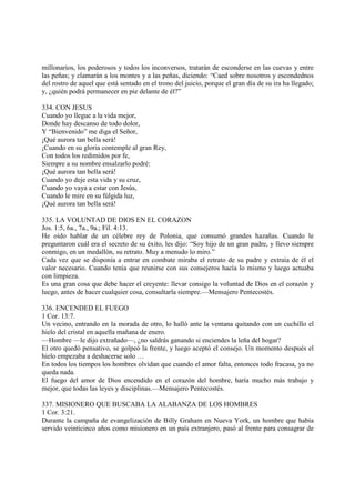 millonarios, los poderosos y todos los inconversos, tratarán de esconderse en las cuevas y entre
las peñas; y clamarán a los montes y a las peñas, diciendo: “Caed sobre nosotros y escondednos
del rostro de aquel que está sentado en el trono del juicio, porque el gran día de su ira ha llegado;
y, ¿quién podrá permanecer en pie delante de él?”

334. CON JESUS
Cuando yo llegue a la vida mejor,
Donde hay descanso de todo dolor,
Y “Bienvenido” me diga el Señor,
¡Qué aurora tan bella será!
¡Cuando en su gloria contemple al gran Rey,
Con todos los redimidos por fe,
Siempre a su nombre ensalzarlo podré:
¡Qué aurora tan bella será!
Cuando yo deje esta vida y su cruz,
Cuando yo vaya a estar con Jesús,
Cuando le mire en su fúlgida luz,
¡Qué aurora tan bella será!

335. LA VOLUNTAD DE DIOS EN EL CORAZON
Jos. 1:5, 6a., 7a., 9a.; Fil. 4:13.
He oído hablar de un célebre rey de Polonia, que consumó grandes hazañas. Cuando le
preguntaron cuál era el secreto de su éxito, les dijo: “Soy hijo de un gran padre, y llevo siempre
conmigo, en un medallón, su retrato. Muy a menudo lo miro.”
Cada vez que se disponía a entrar en combate miraba el retrato de su padre y extraía de él el
valor necesario. Cuando tenía que reunirse con sus consejeros hacía lo mismo y luego actuaba
con limpieza.
Es una gran cosa que debe hacer el creyente: llevar consigo la voluntad de Dios en el corazón y
luego, antes de hacer cualquier cosa, consultarla siempre.—Mensajero Pentecostés.

336. ENCENDED EL FUEGO
1 Cor. 13:7.
Un vecino, entrando en la morada de otro, lo halló ante la ventana quitando con un cuchillo el
hielo del cristal en aquella mañana de enero.
—Hombre —le dijo extrañado—, ¿no saldrás ganando si enciendes la leña del hogar?
El otro quedó pensativo, se golpeó la frente, y luego aceptó el consejo. Un momento después el
hielo empezaba a deshacerse solo …
En todos los tiempos los hombres olvidan que cuando el amor falta, entonces todo fracasa, ya no
queda nada.
El fuego del amor de Dios encendido en el corazón del hombre, haría mucho más trabajo y
mejor, que todas las leyes y disciplinas.—Mensajero Pentecostés.

337. MISIONERO QUE BUSCABA LA ALABANZA DE LOS HOMBRES
1 Cor. 3:21.
Durante la campaña de evangelización de Billy Graham en Nueva York, un hombre que había
servido veinticinco años como misionero en un país extranjero, pasó al frente para consagrar de
 