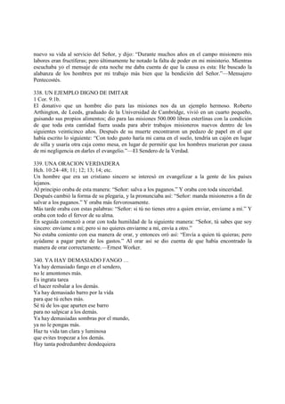 nuevo su vida al servicio del Señor, y dijo: “Durante muchos años en el campo misionero mis
labores eran fructíferas; pero últimamente he notado la falta de poder en mi ministerio. Mientras
escuchaba yo el mensaje de esta noche me daba cuenta de que la causa es esta: He buscado la
alabanza de los hombres por mi trabajo más bien que la bendición del Señor.”—Mensajero
Pentecostés.

338. UN EJEMPLO DIGNO DE IMITAR
1 Cor. 9:1b.
El donativo que un hombre dio para las misiones nos da un ejemplo hermoso. Roberto
Arthington, de Leeds, graduado de la Universidad de Cambridge, vivió en un cuarto pequeño,
guisando sus propios alimentos; dio para las misiones 500.000 libras esterlinas con la condición
de que toda esta cantidad fuera usada para abrir trabajos misioneros nuevos dentro de los
siguientes veinticinco años. Después de su muerte encontraron un pedazo de papel en el que
había escrito lo siguiente: “Con todo gusto haría mi cama en el suelo, tendría un cajón en lugar
de silla y usaría otra caja como mesa, en lugar de permitir que los hombres murieran por causa
de mi negligencia en darles el evangelio.”—El Sendero de la Verdad.

339. UNA ORACION VERDADERA
Hch. 10:24–48; 11; 12; 13; 14; etc.
Un hombre que era un cristiano sincero se interesó en evangelizar a la gente de los países
lejanos.
Al principio oraba de esta manera: “Señor: salva a los paganos.” Y oraba con toda sinceridad.
Después cambió la forma de su plegaria, y la pronunciaba así: “Señor: manda misioneros a fin de
salvar a los paganos.” Y oraba más fervorosamente.
Más tarde oraba con estas palabras: “Señor: si tú no tienes otro a quien enviar, envíame a mí.” Y
oraba con todo el fervor de su alma.
En seguida comenzó a orar con toda humildad de la siguiente manera: “Señor, tú sabes que soy
sincero: envíame a mí; pero si no quieres enviarme a mí, envía a otro.”
No estaba coniento con esa manera de orar, y entonces oró así: “Envía a quien tú quieras; pero
ayúdame a pagar parte de los gastos.” Al orar así se dio cuenta de que había encontrado la
manera de orar correctamente.—Ernest Worker.

340. YA HAY DEMASIADO FANGO …
Ya hay demasiado fango en el sendero,
no le amontones más.
Es ingrata tarea
el hacer resbalar a los demás.
Ya hay demasiado barro por la vida
para que tú eches más.
Sé tú de los que aparten ese barro
para no salpicar a los demás.
Ya hay demasiadas sombras por el mundo,
ya no le pongas más.
Haz tu vida tan clara y luminosa
que evites tropezar a los demás.
Hay tanta podredumbre dondequiera
 