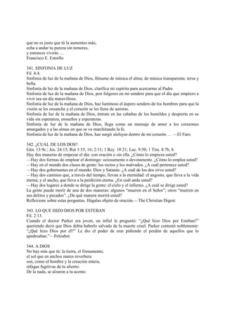 que no es justo que tú la aumentes más;
echa a andar tu pureza sin temores,
y entonces vivirás …
Francisco E. Estrello

341. SINFONIA DE LUZ
Fil. 4:4.
Sinfonía de luz de la mañana de Dios, lléname de música el alma; de música transparente, tersa y
bella.
Sinfonía de luz de la mañana de Dios, clarifica mi espíritu para acercarme al Padre.
Sinfonía de luz de la mañana de Dios, pon fulgores en mi sendero para que el día que empiezo a
vivir sea un día maravilloso.
Sinfonía de luz de la mañana de Dios, haz lumínoso el áspero sendero de los hombres para que la
visión se les ensanche y el corazón se les llene de auroras.
Sinfonía de luz de la mañana de Dios, éntrate en las cabañas de los humildes y despierta en su
vida sin esperanza, ensueños y esperanzas.
Sinfonía de luz de la mañana de Dios, llega como un mensaje de amor a los corazones
amargados y a las almas en que se va marchitando la fe.
Sinfonía de luz de la mañana de Dios, haz surgir aleluyas dentro de mi corazón … —El Faro.

342. ¿CUAL DE LOS DOS?
Gén. 13:9c.; Jos. 24:15; Rut 1:15, 16; 2:11; 1 Rey. 18:21; Luc. 9:50; 1 Tim. 4:7b, 8.
Hay dos maneras de empezar el día: con oración o sin ella. ¿Cómo lo empieza usted?
—Hay dos formas de emplear el domingo: ociosamente o devotamente. ¿Cómo lo emplea usted?
—Hay en el mundo dos clases de gente: los rectos y los malvados. ¿A cuál pertenece usted?
—Hay dos gobernantes en el mundo: Dios y Satanás. ¿A cuál de los dos sirve usted?
—Hay dos caminos que, a través del tiempo, llevan a la eternidad: el angosto, que lleva a la vida
eterna; y el ancho, que lleva a la perdición eterna. ¿En cuál anda usted?
—Hay dos lugares a donde se dirige la gente: el cielo y el infierno. ¿A cuál se dirige usted?
La gente puede morir de una de dos maneras: algunos “mueren en el Señor”; otros “mueren en
sus delitos y pecados”. ¿De qué manera morirá usted?
Reflexione sobre estas preguntas. Hágalas objeto de oración.—The Christian Digest.

343. LO QUE HIZO DIOS POR ESTEBAN
Fil. 2:13.
Cuando el doctor Parker era joven, un infiel le preguntó: “¿Qué hizo Dios por Esteban?”
queriendo decir que Dios debía haberlo salvado de la muerte cruel. Parker contestó noblemente:
“¿Qué hizo Dios por él?” Le dio el poder de orar pidiendo el perdón de aquellos que lo
apedreaban.”—Peloubet.

344. A DIOS
No hay más que tú: la tierra, el firmamento,
el sol que en anchos mares reverbera
son, como el hombre y la creación entera,
ráfagas fugitivas de tu aliento.
De la nada, se alzaron a tu acento
 