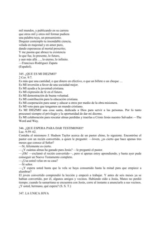 mil mundos, y publicando en su carrera
que otros mil y otros mil formar pudiera
una palabra tuya, un pensamiento.
Doquier contemplo tu insondable ciencia,
velada en majestad y en amor puro,
dando esperanzas al mortal proscrito;
Y me pasma que abrace tu existencia
lo que fue, lo presente, lo futuro,
y aun más allá …, lo eterno, lo infinito.
—Francisco Rodríguez Zapata
(Español).

345. ¿QUE ES MI DIEZMO?
2 Cor. 9:7.
Es más que una cantidad, o que dinero en efectivo, o que un billete o un cheque …
Es MI inversión a favor de una sociedad mejor.
Es MI ayuda a la juventud cristiana.
Es MI expresión de fe en el futuro.
Es MI demostración de buena voluntad.
Es MI contribución para la educación cristiana.
Es MI cooperación para sanar y educar a otros por medio de la obra misionera.
Es MI voto para que tengamos un mundo cristiano.
Es MI DIEZMO una cosa santa, dedicada a Dios para servir a las personas. Por lo tanto
procuraré siempre el privilegio y la oportunidad de dar mi diezmo.
Es MI colaboración para rescatar almas perdidas y traerlas a Cristo Jesús nuestro Salvador.—The
Word and Way.

346. ¿QUE ESPERA PARA DAR TESTIMONIO?
Luc. 9:59–62.
Contaba el misionero J. Hudson Taylor acerca de un pastor chino, lo siguiente. Encontróse el
pastor con un recién convertido, a quien le preguntó: —Joven, ¿es cierto que hace apenas tres
meses que conoce al Señor?
—Sí, felizmente es cierto.
—¿Y cuántas almas ha ganado para Jesús? —le preguntó el pastor.
—¡Oh! —exclamó el recién convertido—, pero si apenas estoy aprendiendo, y hasta ayer pude
conseguir un Nuevo Testamento completo.
—¿Usa usted velas en su casa?
—Sí señor.
—¿Y espera usted hasta que la vela se haya consumido hasta la mitad para que empiece a
alumbrar?
El joven convertido comprendió la lección y empezó a trabajar. Y antes de seis meses ya se
habían convertido, por él, algunos amigos y vecinos. Habiendo oído a Jesús, Mateo no perdió
tiempo; cuando la samaritana se encuentra con Jesús, corre al instante a anunciarlo a sus vecinos.
¿Y usted, hermano, qué espera? (S. S. T.)

347. LA UNICA JOYA
 
