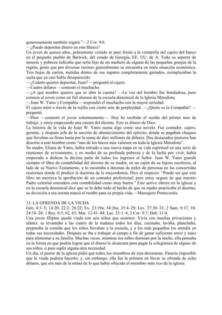 generosamente también segará.”—2 Cor. 9:6.
—¿Puedo depositar dinero en este Banco?
Un joven de quince años, pobremente vestido se paró frente a la ventanilla del cajero del banco
en el pequeño pueblo de Barwick, del estado de Georgia, EE. UU. de A. Todo su aspecto de
miseria y pobreza indicaba que sería hijo de un mediero de alguna de las pequeñas granjas de la
región, gente que por diversas razones generalmente se encuentra en mala situación económica.
Tres hojas de cartón, metidas dentro de sus zapatos completamente gastados, reemplazaban la
suela que ya casi había desaparecido.
—¿Cuánto quieres depositar, Juan? —preguntó el cajero.
—Cuatro dólares —contestó el muchacho.
—¿A qué nombre quieres que se abra la cuenta? —La voz del hombre fue bondadosa, pues
conocía al joven como un fiel alumno de la escuela dominical de la Iglesia Metodista.
—Juan W. Yates y Compañía —respondió el muchacho con la mayor seriedad.
El cajero miró a través de la rejilla con cierto aire de perplejidad. —¿Quién es la Compañía? —
preguntó.
—Dios —contestó el joven solemnemente—. Hoy he recibido el sueldo del primer mes de
trabajo, y estoy empezando una cuenta del diezmo. Este es dinero de Dios.
La historia de la vida de Juan W. Yates suena algo como una novela. Fue contador, cajero,
gerente, y después jefe de la sección de abastecimiento del ejército, donde se pagaban cheques
que llevaban su firma hasta por la suma de diez millones de dólares. Dos destacados pastores han
descrito a este hombre como “uno de los laicos más valiosos en toda la Iglesia Metodista”.
Su madre, Eliana de Yates, había entrado a una nueva etapa en su vida espiritual en una serie de
reuniones de avivamiento, y en medio de su profunda pobreza y de la lucha por vivir, había
empezado a dedicar la décima parte de todos los ingresos al Señor. Juan W. Yates guardó
siempre el libro de contabilidad del diezmo de su madre, en un cajón de su lujoso escritorio, al
lado de su Nuevo Testamento, y lo mostraba a decenas de miles de personas en las concurridas
reuniones donde él predicó la doctrina de la mayordomía. Dice al respecto: “Puede ser que este
libro no merezca la aprobación de un contador profesional; pero estoy seguro de que nuestro
Padre celestial considera esta contabilidad como muy buena.” Este activo obrero en la iglesia y
en la escuela dominical dice que se lo debe todo al hecho de que su madre practicaba el diezmo;
su devoción a esa norma marcó el rumbo para su propia vida.—Mensajero Pentecostés.

33. LA OFRENDA DE LA VIUDA
Gén. 4:3–5; 14:20; 22:2; 28:22; Ex. 23:19a; 34:26a; 35:4–29; Lev. 27:30–33; 2 Sam. 6:17, 18;
24:18–24; 1 Rey. 8:5, 62, 63; Mar. 12:41–44; Luc. 21:1–4; 2 Cor. 9:7; Heb. 11:4.
Una joven filipina quedó viuda con seis niños que sostener. Vivía con muchas privaciones y
afanes: se levantaba a las cuatro de la mañana todos los días, cocinaba, lavaba, planchaba,
preparaba la comida que los niños llevaban a la escuela, y a los más pequeños los atendía en
todas sus necesidades. Después se iba a trabajar al campo a fin de ganar suficiente arroz y maíz
para alimentar a su familia. Muchas veces, mientras los niños dormían por la noche, ella pensaba
en la forma en que podría lograr que el dinero le alcanzara para pagar la colegiatura de alguno de
sus niños, o para suplir alguna otra necesidad.
Un día, el pastor de la iglesia pidió que todos los miembros de ésta diezmaran. Parecía imposible
que la viuda pudiera hacerlo; y, sin embargo, ella fue la primera en llevar su ofrenda de ocho
dólares, que era más de la mitad de lo que había ofrecido el miembro más rico de la iglesia.
 